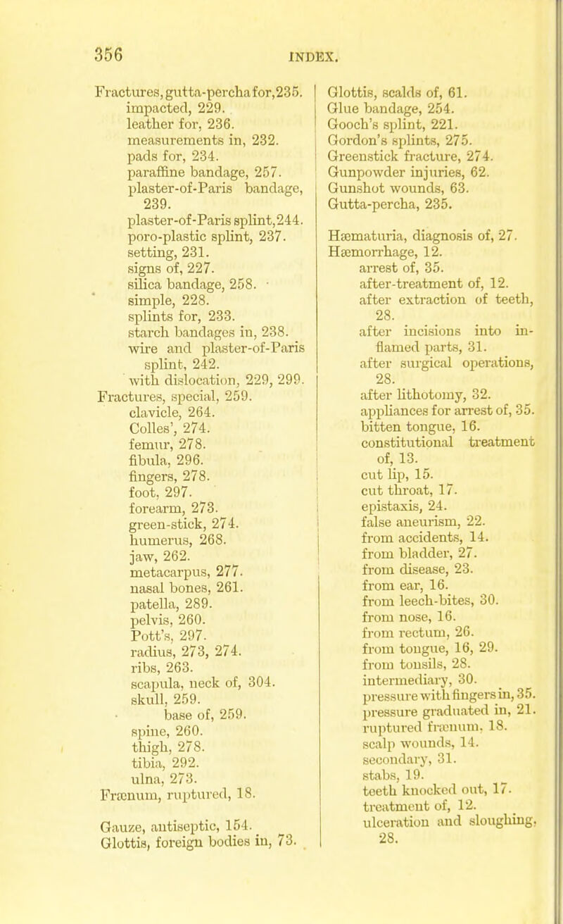 Fractures, gtitta-pcrcliafor,235. impacted, 229. leather for, 236. measurements in, 232. pads for, 234. paraffine bandage, 257. plaster-of-Paris bandage, 239. plaster-of-Paris 8plint,244. poro-plastic splint, 237. setting, 231. signs of, 227. silica bandage, 258. ■ simple, 228. splints for, 233. starch bandages in, 238. wii'e and plaster-of-Paris splint, 242. ■ with dislocation, 229, 299. Fractures, special, 259. clavicle, 264. Colics', 274. femiu-, 278. fibula, 296. fingers, 278. foot, 297. forearm, 278. green-stick, 274. humerus, 268. jaw, 262. metacarpus, 277. nasal bones, 261. patella, 289. pelvis, 260. Pott's, 297. radius, 273, 274. ribs, 263. scapula, neck of, 304. skull, 259. base of, 259. spine, 260. thigh, 278. tibia, 292. ulna, 273. Frocnum, ruptured, 18. Gauze, antiseptic, 154. Glottis, foreign bodies in, 73. Glottis, scalds of, 61. Glue bandage, 254. Gooch's splint, 221. Gordon's splints, 275. Greeu.stick fracture, 274. Gunpowder injuries, 62. Gunshot wounds, 63. Gutta-percha, 235. Hsematuria, diagnosis of, 27. Hsemorrhage, 12. arrest of, 35. after-treatment of, 12. after extraction of teeth, 28. after incisions into in- flamed parts, 31. after surgical operations, 28. after lithotomy, 32. appUances for arrest of, 35. bitten tongue, 16. constitutional treatment of, 13. cut lip, 15. cut throat, 17. epistaxLs, 24. false aneurism, 22. from accidents, 14. from bladdei-, 27. from disease, 23. from ear, 16. from leech-bites, 30. from nose, 16. from rectum, 26. from tongue, 16, 29. from tousOs, 28. intermedial^, 30. pressure with fingers in, 35. pressure graduated in, 21. ruptured framuni. 18. scalp wounds, 14. secondary, 31. stabs, 19. teeth knocked out, 17. treatment of, 12. ulceration and sloughing, 28.