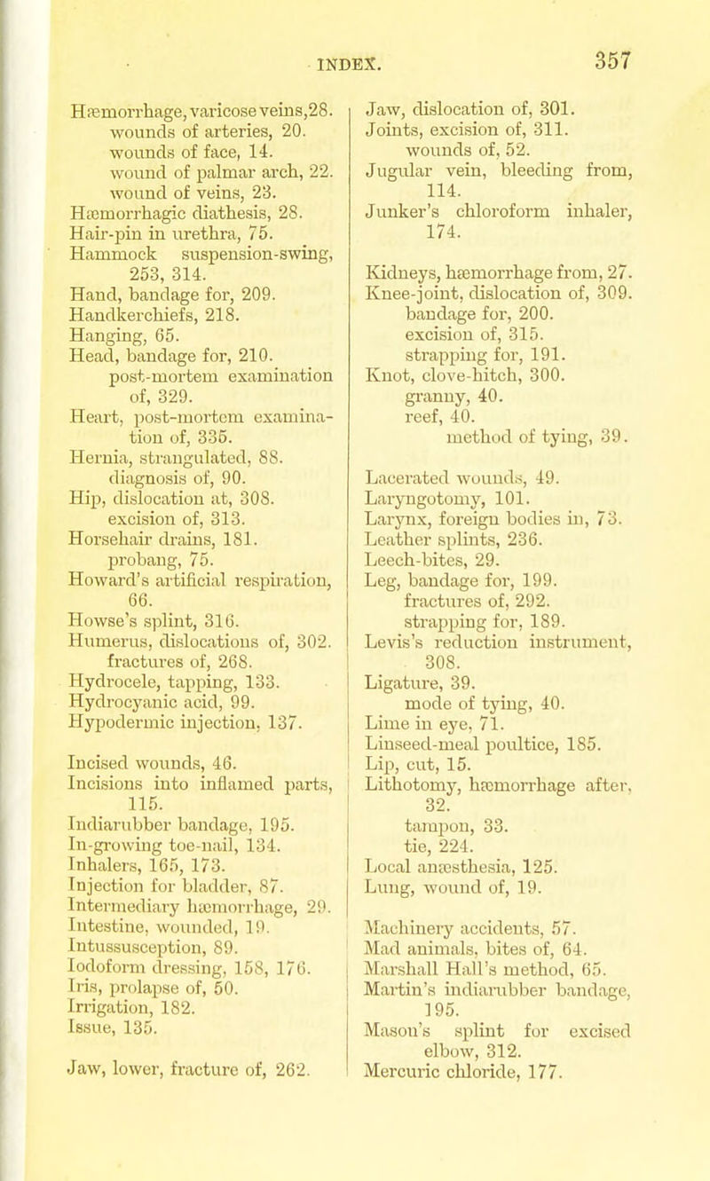 Hfemorrhage, varicose veins,28. wounds of arteries, 20. ■wounds of face, 14. wound of palmar arch, 22. wound of veins, 23. Hacmorrhagic diathesis, 28. Hair-pin in urethra, 75. Hammock suspension-swing, 253, 314. Hand, bandage for, 209. Handkerchiefs, 218. Hanging, 65. Head, bandage for, 210. post-mortem examination of, 329. Heart, post-mortcra examina- tion of, 335. Hernia, strangulated, 88. diagnosis of, 90. Hip, dislocation at, 308. excision of, 313. Horsehau drains, 181. probang, 75. Howard's artificial respii'ation, 66. Howse's splint, 316. Humerus, dislocations of, 302. fractui'es of, 268. Hydrocele, tapping, 133. Hydrocyanic acid, 99. Hypodermic injection, 137. Incised wounds, 46. Incisions into inflamed parts, 115. Indiarubber bandage, 195. In-growing toe-nail, 134. Inhalers, 165, 173. Injection for bladder, 87. Intermediai-y htcmorrhage, 29. Intestine, wounded, 19. Intussusception, 89. Iodoform dressing, 158, 176. Iris, prolapse of, 50. Irrigation, 182. Issue, 135. Jaw, lower, fracture of, 262. Jaw, dislocation of, 301. Joints, excision of, 311. wounds of, 52. Jugular vein, bleeding from, 114. Junker's chloroform inhaler, 174. ICidneys, htemorrhage from, 27. Knee-joint, dislocation of, 309. bandage for, 200. excision of, 315. strappmg for, 191. Knot, clove-hitch, 300. granny, 40. reef, 40. method of tying, 39. Lacerated wounds, 49. Laryugotomy, 101. Larynx, foreign bodies m, 73. Leather splints, 236. Leech-bites, 29. Leg, bandage for, 199. fractures of, 292. strapping for, 189. Levis's reduction instrument, 308. Ligature, 39. mode of tj'ing, 40. Lime in eye, 71. Linseed-meal poultice, 185. Lip, cut, 15. I Lithotomy, hfemorrhage after, 32. tamjjon, 33. tie, 224. Local antesthesia, 125. Lung, wound of, 19. Machinery accidents, 57. Mad animals, bites of, 64. Mar.shall Hall's method, 65. Martin's iudiambber bandage, 195. Mason's splint for excised elbow, 312. Mercuric chloride, 177.