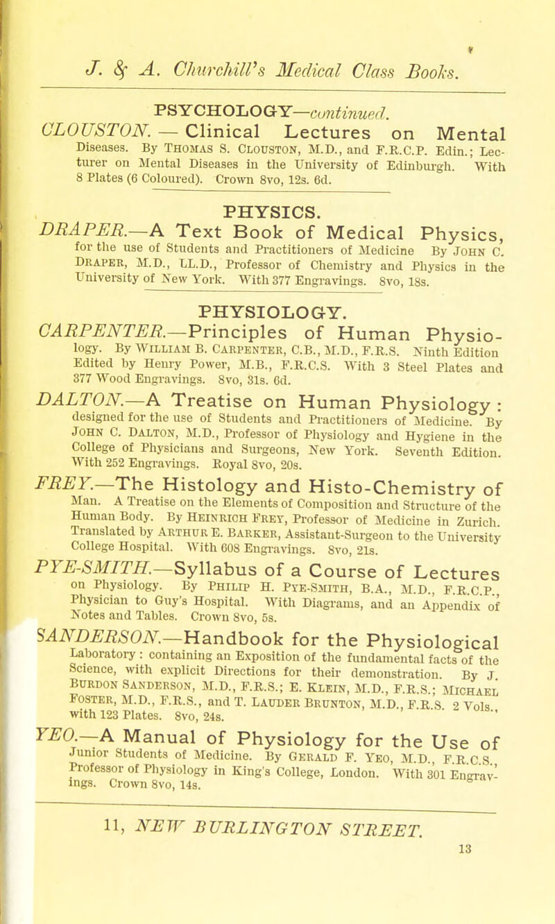 f J. 8f A. ChurcMlVs Medical Class Bools. T^-YCILO-LOG-Y—euntinuerh CLOUSTON. — Clinical Lectures on Mental Diseases. By Thomas S. Clouston, M.D., and F.R.C.P. Edin.; Lec- turer on Mental Diseases in the University of Edinburgh. With 8 Plates (6 Coloured). Crown 8vo, 12s. 6d. PHYSICS. DRAPER.—A Text Book of Medical Physics, for the use of Students and Practitioners of Medicine By John C. Draper, M.D., LL.D., Professor of Chemistry and Pliysics in the University ofNew York. With 377 Engravings. 8vo, 18s. PHYSIOLOGY. CARPENTER.—Vvinci^plcs of Human Physio- logy. By AVILLIAM B. Carpenter, C.B., M.D., F.R.S. Ninth Edition Edited by Henry Power, M.B., P.K.C.S. With 3 Steel Plates and 377 Wood Engravings. 8vo, 31s. 6d. DALTON.—A Treatise on Human Physiology : designed for the use of Students and Practitioners of Medicine. By JOHN C. DALTON, M.D., Professor of Physiology and Hygiene in the College of Physicians and Sm-geons, New York. Seventh Edition. With 252 Engravings. Royal 8vo, 20s. FREY.—The Histology and Histo-Chemistry of Man. A Treatise on the Elements of Composition and Structure of the Human Body. By Heinrich Frey, Professor of Medicine in Zurich Translated by Arthur E. Barker, Assistant-Surgeon to the University College Hospital. With 608 Engi-avings. 8vo, 21s. PYE-SMITH.—SyWahns of a Course of Lectures on Physiology. By Philip H. Pte-Smith, B.A., M.D., F.R c P Physician to Guy's Hospital. With Diagrams, and an Appendbc of Notes and Tables. Crown 8vo, 5s. SANDERSON.—UandhoolL for the Physiological Laboratoiy : containing an Exposition of the fundamental facts of the Science, with explicit Directions for their demonstration By J BuRDON Sanderson, M.D., F.R.S.; E. Klein, M.D., F.R.S.; Michael Foster, m.D., f.r.s., and T. Lauder Brunton, M.D., F R s 2 Vols with 123 Plates. 8vo, 24s. YEO.—A Manual of Physiology for the Use of Junior Students of Medicine. By Gerald F. Yeo, M.D F R C S Professor of Physiology in King s College, Loudon. With 301 En-Tav- ings. Crown 8vo, 14s. ° 11, iV^TT BURLINGTON STREET.