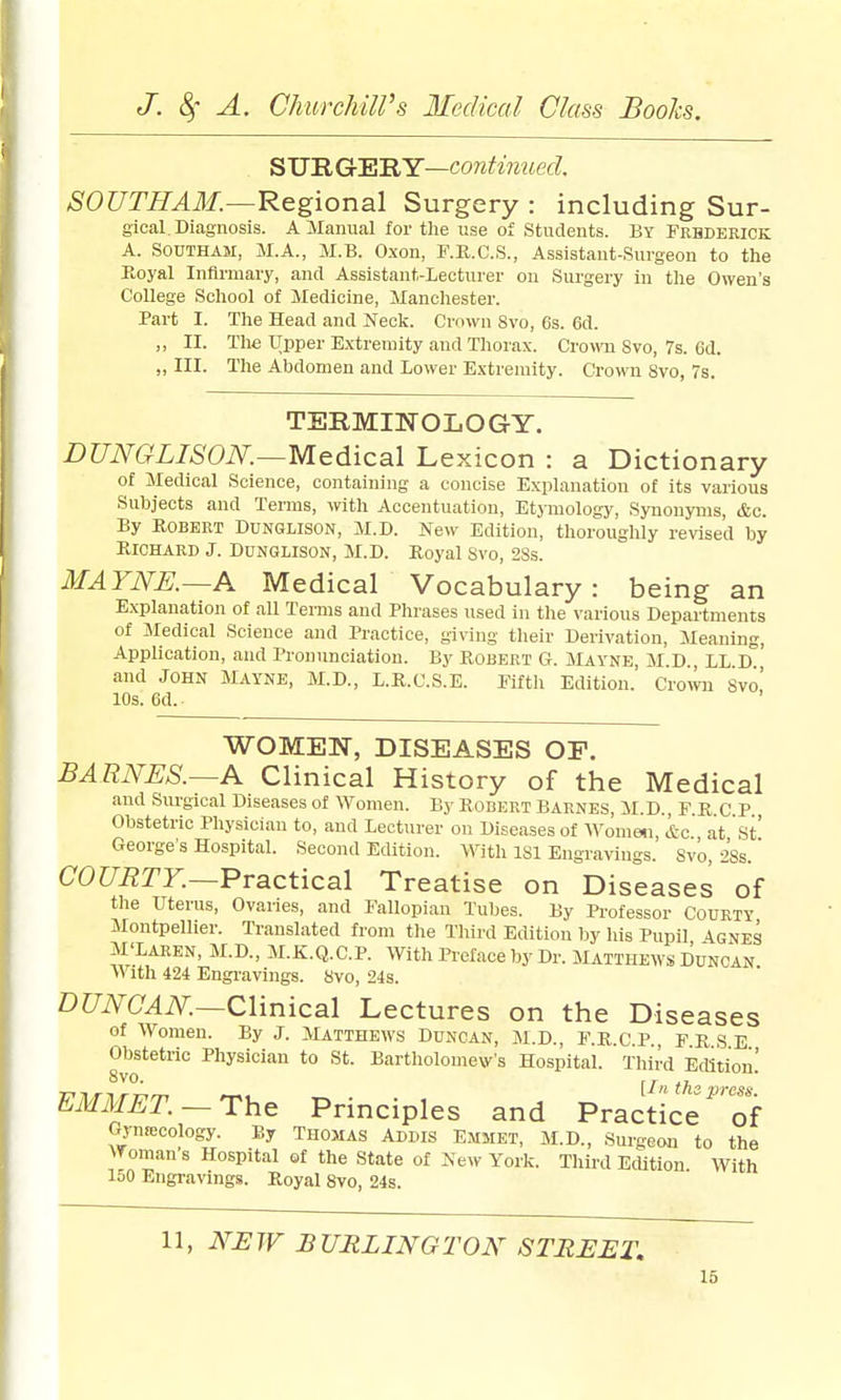 ^'U'RGrFt'RY—continued. SOUTHAM.—R&gional Surgery : including Sur- gical. Diagnosis. A Manual for the use of Students. By Frhderick A. SOUTHAM, M.A., M.B. Oxon, F.K.C.S., Assistant-Surgeon to the Royal Infirmary, and Assistant-Lecturer on Surgery in the Owen's College School of Medicine, Manchester. Part I. The Head and Neck. Grown 8vo, 6s. 6d. ,, II. The Upper Extremity and Thorax. &wyu 8vo, 7s. 6d. „ III. The Abdomen and Lower Extremity. Crown 8vo, 7s. TERMINOLOGY. DUNGLISON.—M&diica.\ Lexicon : a Dictionary of Jledical Science, containing a concise Explanation of its various Subjects and Terms, vnth Accentuation, Etjiuology, Synonyms, &c. By Robert Dunglison, M.B. New Edition, thoroughly revised by Richard J. Dunglison, M.D. Royal Svo, 2Ss. MAYNE.~A Medical Vocabulary: being an Explanation of all Terms and Phrases used in the various Departments of Medical Science and Practice, giving tlieir Derivation, Meaning, Application, and Pronunciation. By Robert G. Mayne, M.D., LL D and John Mayne, M.D., L.R.C.S.E. Eifth Edition. Cromi Svo! 10s. 6d. WOMEN, DISEASES OP. BARNES.—A Clinical History of the Medical and Surgical Diseases of Women. By Robert Barnes, M.D., FRCP Obstetric Physician to, and Lecturer on Diseases of y\omen\, &c at St' George's Hospital. Second Edition. With ISl Engra^^ugs. Svo, 2Ss. C0Z7ii!TZ.—Practical Treatise on Diseases of the Uterus, Ovaries, and Fallopian Tubes. By Professor Courty Montpelher. Translated from the Third Edition by his Pupil 4gnes M'Laren, M.D., M.K.Q.C.P. With Preface by Dr. Mattheavs DUNCAN With 424 Engi'avings. 8vo, 24s. D?7i7C^i\^.—Clinical Lectures on the Diseases of Women. By J. jVUtthews Duncan, M.D., F.R.C.P FRSE Obstetric Physician to St. Bartholomew's Hospital. Third Edition! 8vo. [I th • EMMET.— The Principles and Practice'^'of Gynecology. By Thomas Addis Emmet, M.D., Surgeon to the Woman s Hospital of the State of New York. Third Edition With 150 Engravings. Royal Svo, 24s. 11, NJSIV BURLINGTON STREET.