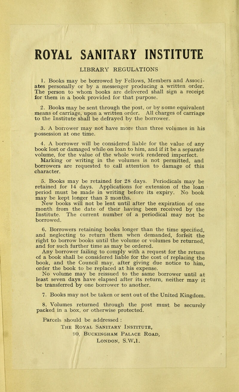 ROYAL SANITARY INSTITUTE LIBRARY REGULATIONS 1. Books may be borrowed by Fellows, Members and Associ- ates personally or by a messenger producing a written order. The person to whom books are delivered shall sign a receipt for them in a book provided for that purpose. 2. Books may be sent through the post, or by s ome equivalent means of carriage, upon a written order. All charges of carriage to the Institute shall be defrayed by the borrower. 3. A borrower may not have more than three volumes in his possession at one time. 4. A borrower will be considered liable for the value of any book lost or damaged while on loan to him, and if it be a separate volume, for the value of the whole work rendered imperfect. Marking or writing in the volumes is not permitted, and borrowers are requested to call attention to damage of this character. 5. Books may be retained for 28 days. Periodicals may be retained for 14 days. Applications for extension of the loan period must be made in writing before its expiry. No book may be kept longer than 3 months. New books will not be lent until after the expiration of one month from the date of their having been received by the Institute. The current number of a periodical may not be borrowed. 6. Borrowers retaining books longer than the time specified, and neglecting to return them when demanded, forfeit the right to borrow books until the volume or volumes be returned, and for such further time as may be ordered. Any borrower failing to comply with a request for the return of a book shall be considered liable for the cost of replacing the book, and the Council may, after giving due notice to him, order the book to be replaced at his expense. No volume may be reissued to the same borrower until at least seven days have elapsed after its return, neither may it be transferred by one borrower to another, 7- Books may not be taken or sent out of the United Kingdom. 8. Volumes returned through the post must be securely packed in a box, or otherwise protected. Parcels should be addressed : The Royal Sanitary Institute, 90, Buckingham Palace Road, London, S.W.I.