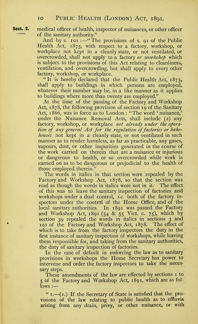 Sect. 2. medical officer of health, inspector of nuisances, or other officer of the sanitary authority. And by s. loi :—The provisions of s. 91 of the Public Health Act, 1875, with respect to a factory, workshop, or workplace not kept in a cleanly state, or not ventilated, or overcrowded, shall not apply to a factory or workshop which is subject to the provisions of this Act relating to cleanliness,- ventilation, and overcrowding, but shall apply to every other factory, workshop, or workplace. It is hereby declared that the Public Health Act, 1875, shall apply to buildings in which persons are employed, whatever their number may be, in a like manner as it applies^ to buildings where more than twenty are employed. At the time of the passing of the Factory and Workshop Act, 1878, the following provision of section 19 of the Sanitary Act, 1866, was in force as to London : The word ' nuisance,' under the Nuisance Removal Acts, shall include (2) any factory, workshop, or workplace not already under the opera- tion of any general Act for the regulation of factories or bake' houses not kept in a cleanly state, or not ventilated in such manner as to render harmless, as far as practicable, any gases, vapours, dust, or other impurities generated in the course of the work carried on therein that are a nuisance or injurious or dangerous to health, or so overcrov/ded while work is carried on as to be dangerous or prejudicial to the health of those employed therein. The words in italics in that section were repealed by the Factory and Workshop Act, 1878, so that the section was read as though the words in italics were not in it,- The effect of this was to leave the sanitary inspection of factories and workshops under a dual control, i.e. both of the factory in- spectors under the control of the Home Office, and of the local sanitary authorities. In 1891 was passed the Factory and Workshop Act, 1891 (54 & 55 Vict. c. 75), which by section 39 repealed the words in italics in sections 3 and 101 of the Factory and Workshop Act, 1878. The effect of which is to take from the factory inspectors the duty in the first instance of sanitary inspection of workshops, while leaving them responsible for, and taking from the sanitary authorities, the duty of sanitary inspection of factories. ' In the case of default in enforcing the law as to sanitary provisions in workshops the Home Secretary has power to intervene and order the factory inspectors to take the neces- sary steps. These amendments of the law are effected by sections i to 5 of the Factory and Workshop Act, 1891, which are as fol- lows :—  I.—(i.) If the Secretary of State is satisfied that the pro- visions of the law relating to public health as to effluvia arising from any drain, privy, or other nuisance, or with