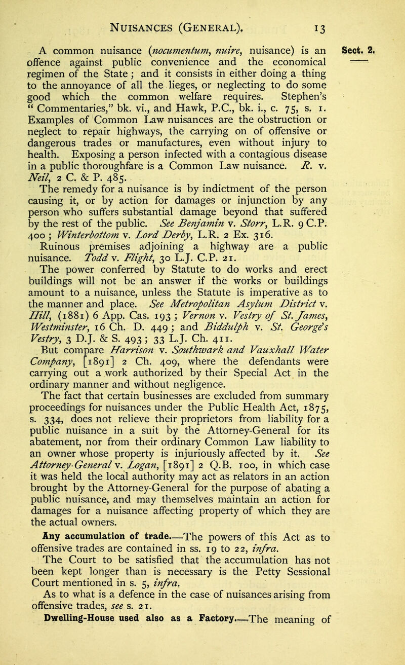 A common nuisance {nocumentum, nuire^ nuisance) is an offence against public convenience and the economical regimen of the State; and it consists in either doing a thing to the annoyance of all the lieges, or neglecting to do some good which the common welfare requires. Stephen's  Commentaries, bk. vi., and Hawk, P.C., bk. i., c. 75, s. i. Examples of Common Law nuisances are the obstruction or neglect to repair highways, the carrying on of offensive or dangerous trades or manufactures, even without injury to health. Exposing a person infected with a contagious disease in a public thoroughfare is a Common Law nuisance. R. v. Neil, 2 C. & P. 485. The remedy for a nuisance is by indictment of the person causing it, or by action for damages or injunction by any person who suffers substantial damage beyond that suffered by the rest of the public. See Benjamin v. Storr, L.R. 9 CP. 400 ; Winterbottom v. Lord Derby, L.R. 2 Ex. 316. Ruinous premises adjoining a highway are a public nuisance. Todd v. Flight, 30 L.J. CP. 21. The power conferred by Statute to do works and erect buildings will not be an answer if the works or buildings amount to a nuisance, unless the Statute is imperative as to the manner and place. See Metropolitan Asylum District v. Hill, (1881) 6 App. Cas. 193 ; Vernon v. Vestry of St. James, Westminster, 16 Ch. D. 449 ; and Biddulph v. St. George^s Vestry, 3 D.J. & S. 493; 33 L.J. Ch. 411. But compare Harrison v. Southwark and Vauxhall Water Company, [1891] 2 Ch. 409, where the defendants were carrying out a work authorized by their Special Act in the ordinary manner and without negligence. The fact that certain businesses are excluded from summary proceedings for nuisances under the Public Health Act, 1875, s. 334, does not relieve their proprietors from liability for a public nuisance in a suit by the Attorney-General for its abatement, nor from their ordinary Common Law liability to an owner whose property is injuriously affected by it. See Attorney-General v. Logan, [1891] 2 Q.B. 100, in which case it was held the local authority may act as relators in an action brought by the Attorney-General for the purpose of abating a public nuisance, and may themselves maintain an action for damages for a nuisance affecting property of which they are the actual owners. Any accumulation of trade—The powers of this Act as to offensive trades are contained in ss. 19 to 22, infra. The Court to be satisfied that the accumulation has not been kept longer than is necessary is the Petty Sessional Court mentioned in s. 5, infra. As to what is a defence in the case of nuisances arising from offensive trades, see s. 21. Dwelling-House used also as a Factory.—-The meaning of