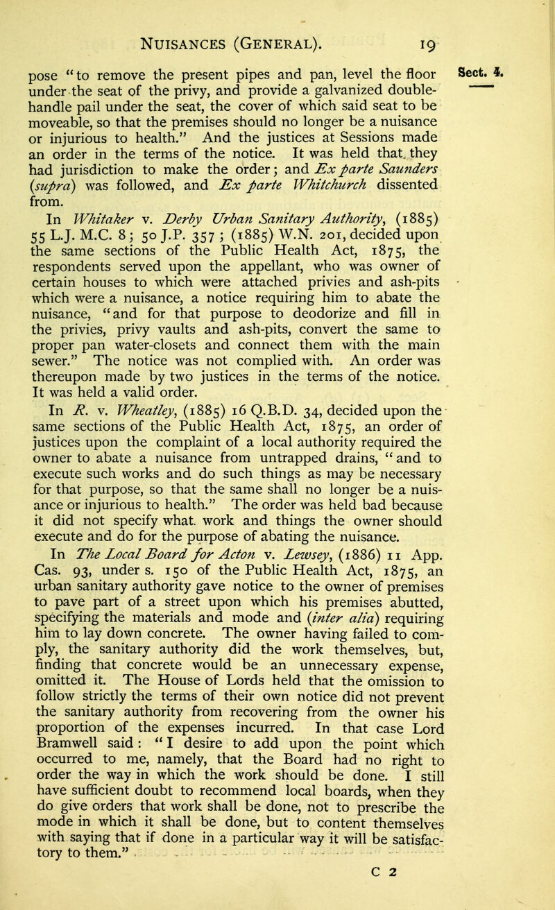 pose  to remove the present pipes and pan, level the floor Sect. 4. under the seat of the privy, and provide a galvanized double- handle pail under the seat, the cover of which said seat to be moveable, so that the premises should no longer be a nuisance or injurious to health. And the justices at Sessions made an order in the terms of the notice. It was held that, they had jurisdiction to make the order; and Ex parte Saunders (supra) was followed, and Ex parte Whitchurch dissented from. In Whitaker v. Derbv Urban Sanitary Authority, (1885) 55 L.J. M.C. 8; 50 J.P. 357 ; (1885) W.N. 201, decided upon the same sections of the PubHc Health Act, 1875, the respondents served upon the appellant, who was owner of certain houses to which were attached privies and ash-pits • which were a nuisance, a notice requiring him to abate the nuisance, and for that purpose to deodorize and fill in the privies, privy vaults and ash-pits, convert the same to proper pan water-closets and connect them with the main sewer. The notice was not complied with. An order was thereupon made by two justices in the terms of the notice. It was held a valid order. In R, V. Wheatley, (1885) 16 Q.B.D. 34, decided upon the same sections of the Public Health Act, 1875, order of justices upon the complaint of a local authority required the owner to abate a nuisance from untrapped drains,  and to execute such works and do such things as may be necessary for that purpose, so that the same shall no longer be a nuis- ance or injurious to health. The order was held bad because it did not specify what, work and things the owner should execute and do for the purpose of abating the nuisance. In The Local Board for Acton v. Lewsey, (1886) 11 App. Cas. 93, under s. 150 of the Public Health Act, 1875, an urban sanitary authority gave notice to the owner of premises to pave part of a street upon which his premises abutted, specifying the materials and mode and {inter alia) requiring him to lay down concrete. The owner having failed to com- ply, the sanitary authority did the work themselves, but, finding that concrete would be an unnecessary expense, omitted it. The House of Lords held that the omission to follow strictly the terms of their own notice did not prevent the sanitary authority from recovering from the owner his proportion of the expenses incurred. In that case Lord Bramwell said:  I desire to add upon the point which occurred to me, namely, that the Board had no right to order the way in which the work should be done. I still have sufficient doubt to recommend local boards, when they do give orders that work shall be done, not to prescribe the mode in which it shall be done, but to content themselves with saying that if done in a particular way it will be satisfac- tory to them. . ^ - C 2