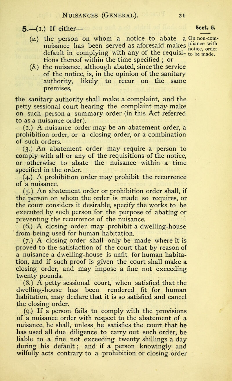 5.-_(i.) If either— Sect. 5. {a) the person on whom a notice to abate a On non-com- nuisance has been served as aforesaid makes P^^^^^^^ ^j^^ .. notice, order default m complymg with any of the requisi- to be made, tions thereof within the time specified ; or (J?,) the nuisance, although abated, since the service of the notice, is, in the opinion of the sanitary authority, likely to recur on the same premises, the sanitary authority shall make a complaint, and the petty sessional court hearing the complaint may make on such person a summary order (in this Act referred to as a nuisance order). (2.) A nuisance order may be an abatement order, a prohibition order, or a closing order, or a combination of such orders. (3.) An abatement order may require a person to comply with all or any of the requisitions of the notice, or otherwise to abate the nuisance within a time specified in the order. (4.) A prohibition order may prohibit the recurrence of a nuisance. (5.) An abatement order or prohibition order shall, if the person on whom the order is made so requires, or the court considers it desirable, specify the works to be executed by such person for the purpose of abating or preventing the recurrence of the nuisance. (6.) A closing order may prohibit a dwelling-house from being used for human habitation. (7.) A closing order shall only be made where it is proved to the satisfaction of the court that by reason of a nuisance a dwelling-house is unfit for human habita- tion, and if such proof is given the court shall make a closing order, and may impose a fine not exceeding twenty pounds. (8.) A petty sessional court, when satisfied that the dwelling-house has been rendered fit for human habitation, may declare that it is so satisfied and cancel the closing order. (9.) If a person fails to comply with the provisions of a nuisance order with respect to the abatement of a nuisance, he shall, unless he satisfies the court that he has used all due diligence to carry out such order, be liable to a fine not exceeding twenty shillings a day during his default; and if a person knowingly and wilfully acts contrary to a prohibition or closing order