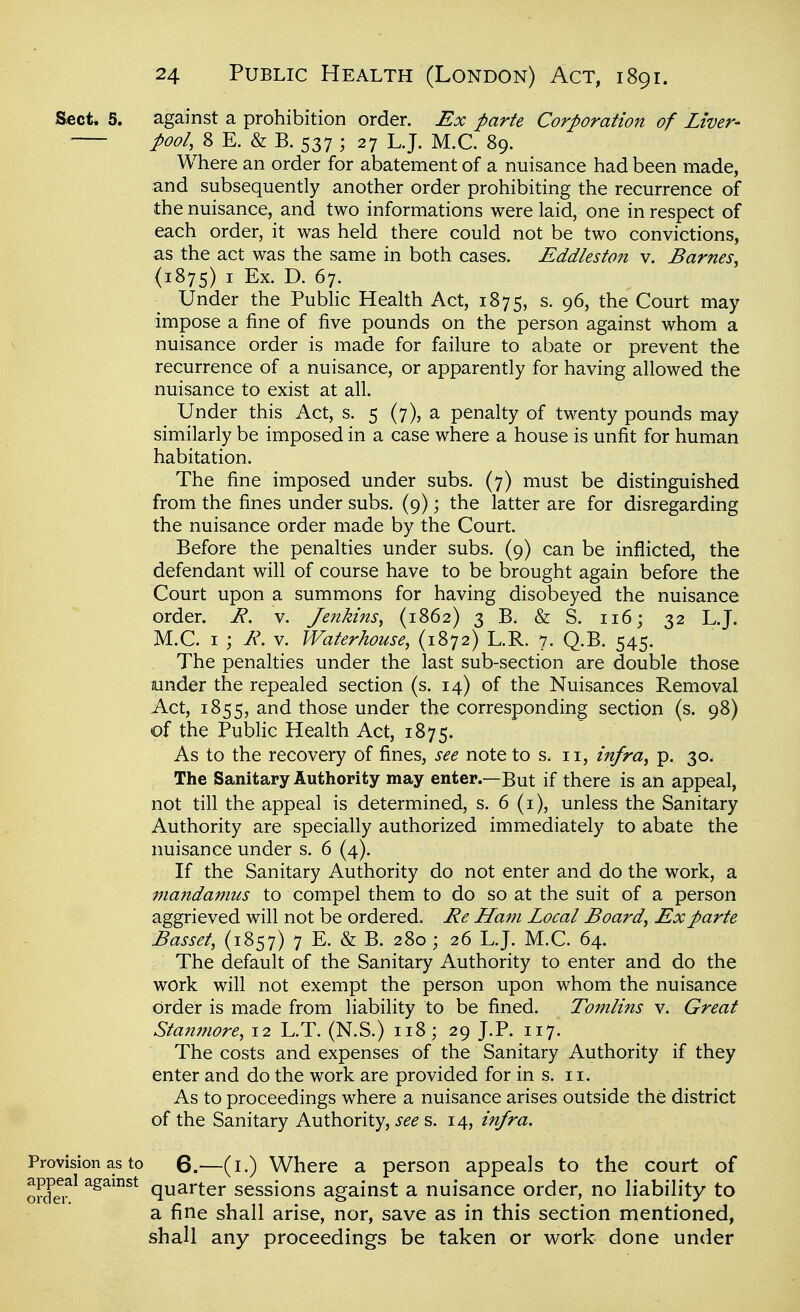 Sect, 5. against a prohibition order. Ex parte Corporation of Liver- pool, 8 E. & B. 537 ; 27 LJ. M.C. 89. Where an order for abatement of a nuisance had been made, and subsequently another order prohibiting the recurrence of the nuisance, and two informations were laid, one in respect of each order, it was held there could not be two convictions, as the act was the same in both cases. Eddleston v. Barnes, (1875) I Ex. D. 67. Under the Public Health Act, 1875, s. 96, the Court may impose a fine of five pounds on the person against whom a nuisance order is made for failure to abate or prevent the recurrence of a nuisance, or apparently for having allowed the nuisance to exist at all. Under this Act, s. 5 (7), a penalty of twenty pounds may similarly be imposed in a case where a house is unfit for human habitation. The fine imposed under subs. (7) must be distinguished from the fines under subs. (9); the latter are for disregarding the nuisance order made by the Court. Before the penalties under subs. (9) can be inflicted, the defendant will of course have to be brought again before the Court upon a summons for having disobeyed the nuisance order. E, v. Jenkins, (1862) 3 B. & S. 116; 32 L.J. M.C. I ; i?. V. Waterhouse, (1872) L.R. 7. Q.B. 545. The penalties under the last sub-section are double those under the repealed section (s. 14) of the Nuisances Removal Act, 1855, and those under the corresponding section (s. 98) of the Public Health Act, 1875. As to the recovery of fines, see note to s. 11, infra, p. 30. The Sanitary Authority may enter.—But if there is an appeal, not till the appeal is determined, s. 6 (i), unless the Sanitary Authority are specially authorized immediately to abate the nuisance under s. 6 (4). If the Sanitary Authority do not enter and do the work, a mandamus to compel them to do so at the suit of a person aggrieved will not be ordered. Ee Ham Local Board, Ex parte Basset, (1857) 7 E. & B. 280 ; 26 LJ. M.C. 64. The default of the Sanitary Authority to enter and do the work will not exempt the person upon whom the nuisance order is made from liability to be fined. Tomlins v. Great Stamnore, 12 L.T. (N.S.) 118; 29 J.P. 117. The costs and expenses of the Sanitary Authority if they enter and do the work are provided for in s. 11. As to proceedings where a nuisance arises outside the district of the Sanitary Authority, i-^^ s. 14, infra. Provision as to 6.—(i.) Where a person appeals to the court of orda^^ ^^^^^^ quarter sessions against a nuisance order, no liability to a fine shall arise, nor, save as in this section mentioned, shall any proceedings be taken or work done under