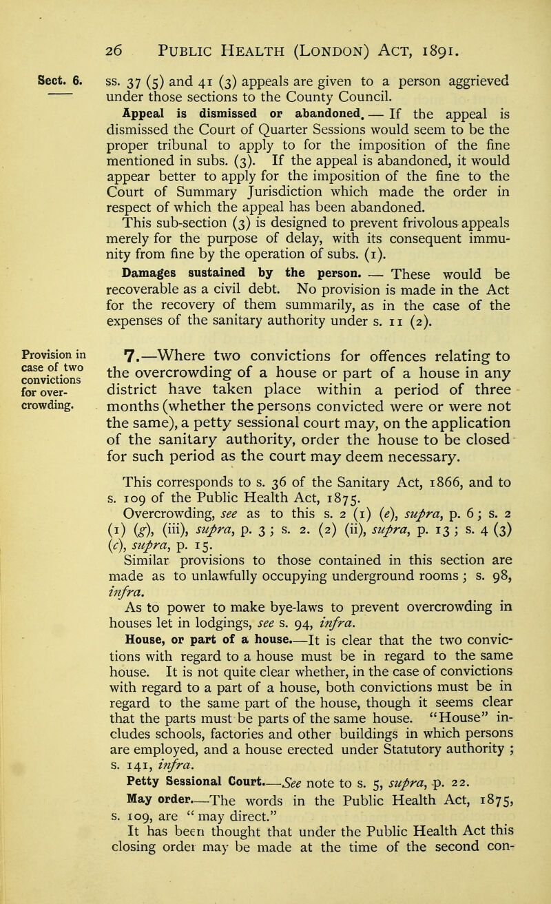 ss. 37 (5) and 41 (3) appeals are given to a person aggrieved under those sections to the County Council. Appeal is dismissed or abandoned. — If the appeal is dismissed the Court of Quarter Sessions would seem to be the proper tribunal to apply to for the imposition of the fine mentioned in subs. (3). If the appeal is abandoned, it would appear better to apply for the imposition of the fine to the Court of Summary Jurisdiction which made the order in respect of which the appeal has been abandoned. This sub-section (3) is designed to prevent frivolous appeals merely for the purpose of delay, with its consequent immu- nity from fine by the operation of subs. (i). Damages sustained by the person. — These would be recoverable as a civil debt. No provision is made in the Act for the recovery of them summarily, as in the case of the expenses of the sanitary authority under s. 11 (2). 7.—Where two convictions for offences relating to the overcrow^ding of a house or part of a house in any district have taken place v^ithin a period of three months (whether the persons convicted were or were not the same), a petty sessional court may, on the application of the sanitary authority, order the house to be closed for such period as the court may deem necessary. This corresponds to s. 36 of the Sanitary Act, 1866, and to s. 109 of the Public Health Act, 1875. Overcrowding, see as to this s. 2 (i) {e\ supra^ p. 6; s. 2 (i) is\ -^^/^^^ P- 3 ; s. 2. (2) (ii), supra, p. 13 ; s, 4 (3) {c\ supra, p. 15. ^ Similar provisions to those contained in this section are made as to unlawfully occupying underground rooms ; s. 98, infra. As to power to make bye-laws to prevent overcrowding in houses let in lodgings, see s. 94, infra. House, or part of a house.—It is clear that the two convic- tions with regard to a house must be in regard to the same house. It is not quite clear whether, in the case of convictions with regard to a part of a house, both convictions must be in regard to the same part of the house, though it seems clear that the parts must be parts of the same house. House in- cludes schools, factories and other buildings in which persons are employed, and a house erected under Statutory authority ; s. 141, infra. Petty Sessional Court.—See note to s. 5, supra, p. 22. May order—The words in the Public Health Act, 1875, s. 109, are  may direct. It has been thought that under the Public Health Act this closing order may be made at the time of the second con- Sect. 6. Provision in case of two convictions for over- crowding.