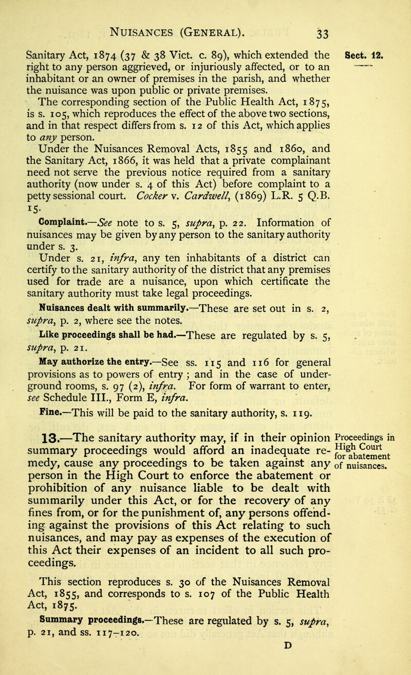 Sanitary Act, 1874 (37 &38 Vict. c. 89), which extended the Sect. 12. right to any person aggrieved, or injuriously affected, or to an — inhabitant or an owner of premises in the parish, and whether the nuisance was upon pubHc or private premises. The corresponding section of the PubHc Health Act, 1875, is s. 105, which reproduces the effect of the above two sections, and in that respect differs from s. 12 of this Act, which applies to any person. Under the Nuisances Removal Acts, 1855 and i860, and the Sanitary Act, 1866, it was held that a private complainant need not serve the previous notice required from a sanitary authority (now under s. 4 of this Act) before complaint to a petty sessional court. Cockers, Cardwell, (1869) L.R, 5 Q.B. 15- Complaint.—See note to s. 5, supra, p. 22. Information of nuisances may be given by any person to the sanitary authority under s. 3. Under s. 21, infra, any ten inhabitants of a district can certify to the sanitary authority of the district that any premises used for trade are a nuisance, upon which certificate the sanitary authority must take legal proceedings. Nuisances dealt with summarily.—These are set out in s. 2, supra, p. 2, where see the notes. Like proceedings shall be had.—These are regulated by s. 5, supra, p. 21. May authorize the entry.—See ss. 115 and 116 for general provisions as to powers of entry ; and in the case of under- ground rooms, s. 97 (2), infra. For form of warrant to enter, see Schedule III., Form E, infra. Fine.—This will be paid to the sanitary authority, s. 119. 13.—The sanitary authority may, if in their opinion Proceedings in summary proceedings would afford an inadequate re- for$)atement medy, cause any proceedings to be taken against any of nuisances, person in the High Court to enforce the abatement or prohibition of any nuisance liable to be dealt with summarily under this Act, or for the recovery of any fines from, or for the punishment of, any persons offend- ing against the provisions of this Act relating to such nuisances, and may pay as expenses of the execution of this Act their expenses of an incident to all such pro- ceedings. This section reproduces s. 30 of the Nuisances Removal Act, 1855, corresponds to s. 107 of the Public Health Act, 1875. Summary proceedings.—These are regulated by s. 5, supra, p. 21, and ss. 117-120. D