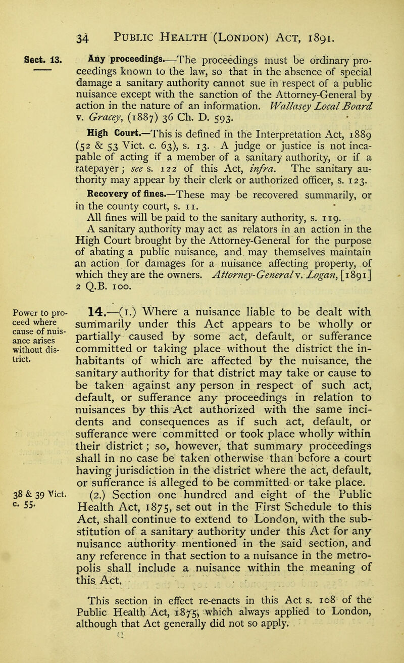 Sect. 13. Ally proceedings.—The proceedings must be ordinary pro- ceedings known to the law, so that in the absence of special damage a sanitary authority cannot sue in respect of a public nuisance except with the sanction of the Attorney-General by action in the nature of an information. Wallasey Local Board V. Gracey, (1887) 36 Ch. D. 593. High Court.—This is defined in the Interpretation Act, 1889 (52 & 53 Vict. c. 63), s. 13. A judge or justice is not inca- pable of acting if a member of a sanitary authority, or if a ratepayer; see s. 122 of this Act, infra. The sanitary au- thority may appear by their clerk or authorized officer, s. 123. Recovery of fines.—These may be recovered summarily, or in the county court, s. 11. All fines will be paid to the sanitary authority, s. 119. A sanitary a.uthority may act as relators in an action in the High Court brought by the Attorney-General for the purpose of abating a public nuisance, and. may themselves maintain an action for damages for a nuisance affecting property, of which they are the owners. Attorney-Generals. Logan^ [1891] 2 Q.B. ICQ. Power to pro- ceed where cause of nuis- ance arises without dis- trict. 38 & 39 Vict, c. 55. 14.—(i.) Where a nuisance liable to be dealt v^ith surrimarily under this Act appears to be wholly or partially caused by some act, default, or sufferance committed or taking place without the district the in- habitants of which are affected by the nuisance, the sanitary authority for that district may take or cause to be taken against any person in respect of such act, default, or sufferance any proceedings in relation to nuisances by this Act authorized with the same inci- dents and consequences as if such act, default, or sufferance were committed or took place wholly within their district; so, however, that summary proceedings shall in no case be taken otherwise than before a court having jurisdiction in the district where the act, default, or sufferance is alleged to be committed or take place. (2.) Section one hundred and eight of the Public Health Act, 1875, set out in the First Schedule to this Act, shall continue to extend to London, with the sub- stitution of a sanitary authority under this Act for any nuisance authority mentioned in the said section, and any reference in that section to a nuisance in the metro- polis shall include a nuisance within the meaning of this Act, This section in effect re-enacts in this Act s. 108 of the Public Health Act, 1875; which always applied to London, although that Act generally did not so apply.