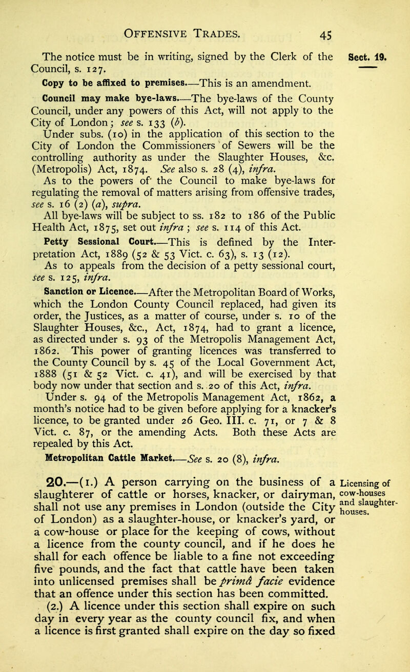 The notice must be in writing, signed by the Clerk of the Sect. 19. Council, s. 127. Copy to be aifixed to premises—This is an amendment. Council may make bye-laws—The bye-laws of the County Council, under any powers of this Act, will not apply to the City of London; sees. 133 (d). Under subs. (10) in the application of this section to the City of London the Commissioners of Sewers will be the controlling authority as under the Slaughter Houses, &c. (Metropolis) Act, 1874. See also s. 28 (4), infra. As to the powers of the Council to make bye-laws for regulating the removal of matters arising from offensive trades, see s. 16 (2) (a), supra. All bye-laws will be subject to ss. 182 to 186 of the Public Health Act, 1875, set out infra ; sees. 114 of this Act. Petty Sessional Court.—This is defined by the Inter- pretation Act, 1889 (52 & 53 Vict. c. 63), s. 13 (12). As to appeals from the decision of a petty sessional court, see s. 125, infra. Sanction or Licence—After the Metropolitan Board of Works, which the London County Council replaced, had given its order, the Justices, as a matter of course, under s. 10 of the Slaughter Houses, &c., Act, 1874, had to grant a licence, as directed under s. 93 of the Metropolis Management Act, 1862. This power of granting licences was transferred to the County Council by s. 45 of the Local Government Act, 1888 (51 & 52 Vict. c. 41), and will be exercised by that body now under that section and s. 20 of this Act, infra. Under s. 94 of the Metropolis Management Act, 1862, a month's notice had to be given before applying for a knacker's licence, to be granted under 26 Geo. III. c. 71, or 7 & 8 Vict. c. 87, or the amending Acts. Both these Acts are repealed by this Act. Metropolitan Cattle Market.—See s. 20 (8), infra. 20.—(i.) A person carrying on the business of a Licensing of slaughterer of cattle or horses, knacker, or dairyman, cow-houses shall not use any premises in London (outside the City housS^^^^^ of London) as a slaughter-house, or knacker's yard, or a cow^-house or place for the keeping of cows, without a licence from the county council, and if he does he shall for each offence be liable to a fine not exceeding five pounds, and the fact that cattle have been taken into unlicensed premises shall be primd facie evidence that an offence under this section has been committed. (2.) A licence under this section shall expire on such day in every year as the county council fix, and when a licence is first granted shall expire on the day so fixed