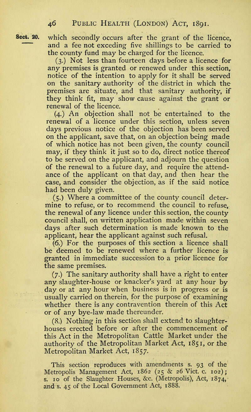 Sect. 20. which secondly occurs after the grant of the licence, and a fee not exceding five shillings to be carried to the county fund may be charged for the licence. (3.) Not less than fourteen days before a licence for any premises is granted or renewed under this section^ notice of the intention to apply for it shall be served on the sanitary authority of the district in which the premises are situate, and that sanitary authority, if they think fit, may show cause against the grant or renewal of the licence. (4.) An objection shall not be entertained to the renewal of a licence under this section, unless seven days previous notice of the objection has been served on the applicant, save that, on an objection being made of which notice has not been given, the county council may, if they think it just so to do, direct notice thereof to be served on the applicant, and adjourn the question of the renewal to a future day, and require the attend- ance of the applicant on that day, and then hear the case, and consider the objection, as if the said notice had been duly given. (5.) Where a committee of the county council deter- mine to refuse, or to recommend the council to refuse, the renewal of any licence under this section, the county council shall, on written application made within seven days after such determination is made known to the applicant, hear the applicant against such refusal. (6.) For the purposes of this section a licence shall be deemed to be renewed where a further licence is granted in immediate succession to a prior licence for the same premises. (7.) The sanitary authority shall have a right to enter any slaughter-house or knacker's yard at any hour by day or at any hour when business is in progress or is usually carried on therein, for the purpose of examining whether there is any contravention therein of this Act or of any bye-law made thereunder. (8.) Nothing in this section shall extend to slaughter- houses erected before or after the commencement of this Act in the Metropolitan Cattle Market under the authority of the Metropolitan Market Act, 1851, or the Metropolitan Market Act, 1857. This section reproduces with amendments s. 93 of the Metropolis Management Act, 1862 (25 & 26 Vict. c. 102); s. 10 of the Slaughter Houses, &c. (Metropolis), Act, 1874, and s. 45 of the Local Government Act, 1888.