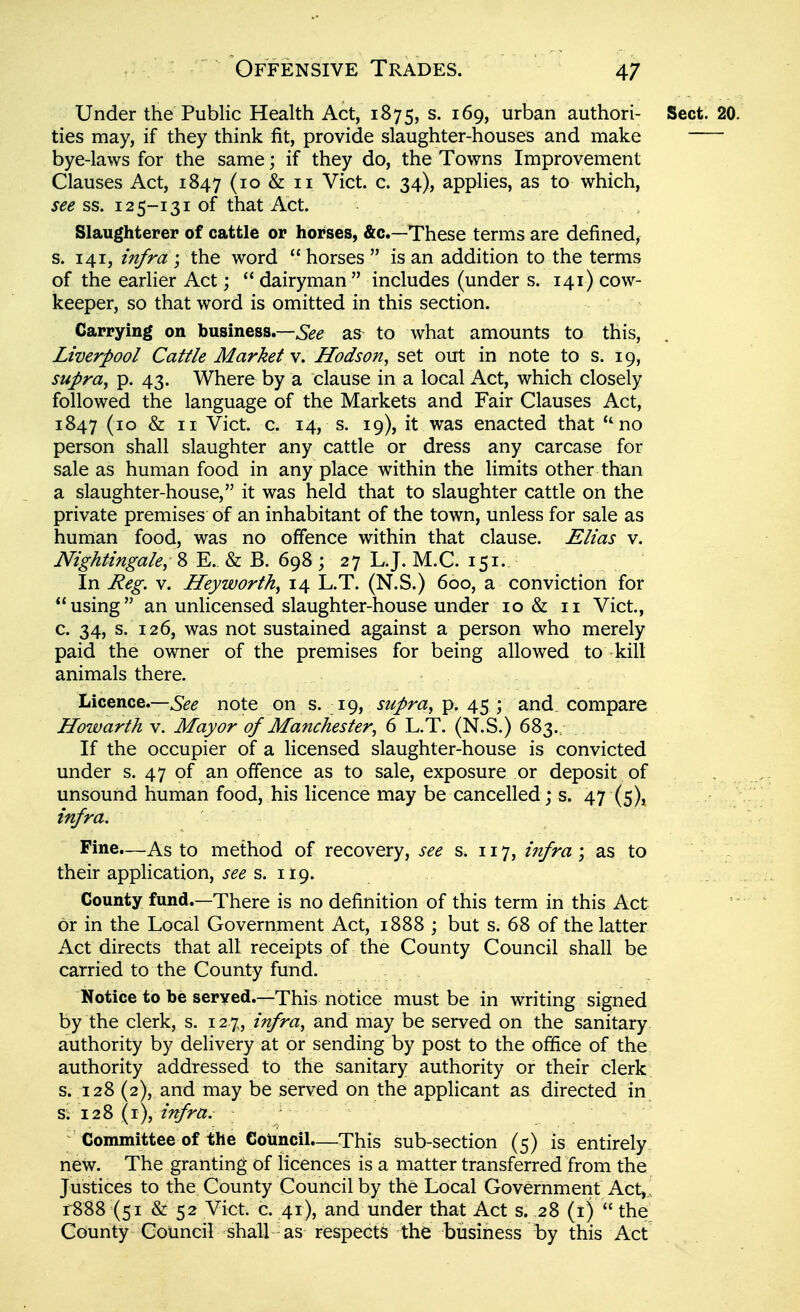 Under the Public Health Act, 1875, s. 169, urban authori- Sect. 20. ties may, if they think fit, provide slaughter-houses and make bye-laws for the same; if they do, the Towns Improvement Clauses Act, 1847 (10 & 11 Vict. c. 34), applies, as to which, see ss. 12 5-131 of that Act. Slaughterer of cattle or horses, &c.—These terms are defined, s. 141, z'n/ra ; the word  horses  is an addition to the terms of the earlier Act;  dairyman includes (under s. 141) cow- keeper, so that word is omitted in this section. Carrying on business.—as to what amounts to this, Liverpool Cattle Market v. Hodson^ set out in note to s. 19, supra^ p. 43. Where by a clause in a local Act, which closely followed the language of the Markets and Fair Clauses Act, 1847 (10 & II Vict. c. 14, s. 19), it was enacted that ''no person shall slaughter any cattle or dress any carcase for sale as human food in any place within the limits other than a slaughter-house, it was held that to slaughter cattle on the private premises of an inhabitant of the town, unless for sale as human food, was no offence within that clause. Elias v. Nightingale, 8 E. & B. 698; 27 L.J. M.C. 151. In Reg. V. Hey worth, 14 L.T. (N.S.) 600, a conviction for using an unlicensed slaughter-house under 10 & 11 Vict., c. 34, s. 126, was not sustained against a person who merely paid the owner of the premises for being allowed to kill animals there. , Licence.—note on s. 19, supra, p. 45 ; and. compare Howarth y. Mayor of Manchester, 6 L.T. (N.S.) 683. If the occupier of a licensed slaughter-house is convicted under s. 47 of an offence as to sale, exposure or deposit of unsound human food, his licence may be cancelled; s. 47 (5)1 infra. Fine.—As to method of recovery, see s. 117, infra ; as to their application, i-^^ s. 119. County fund.—There is no definition of this term in this Act or in the Local Government Act, 1888 ; but s. 68 of the latter Act directs that all receipts of the County Council shall be carried to the County fund. Notice to be seryed.—This notice must be in writing signed by the clerk, s. 12%, infra, and may be served on the sanitary authority by delivery at or sending by post to the office of the authority addressed to the sanitary authority or their clerk s. 128 (2), and may be served on the applicant as directed in s; 128 (i), infra. ; Committee of the Council—This sub-section (5) is entirely new. The granting of licences is a matter transferred from the Justices to the County Council by the Local Government Act,., r888 (51 & 52 Vict. c. 41), and under that Act s. 28 (ij  the County Council shall as respects the business by this Act