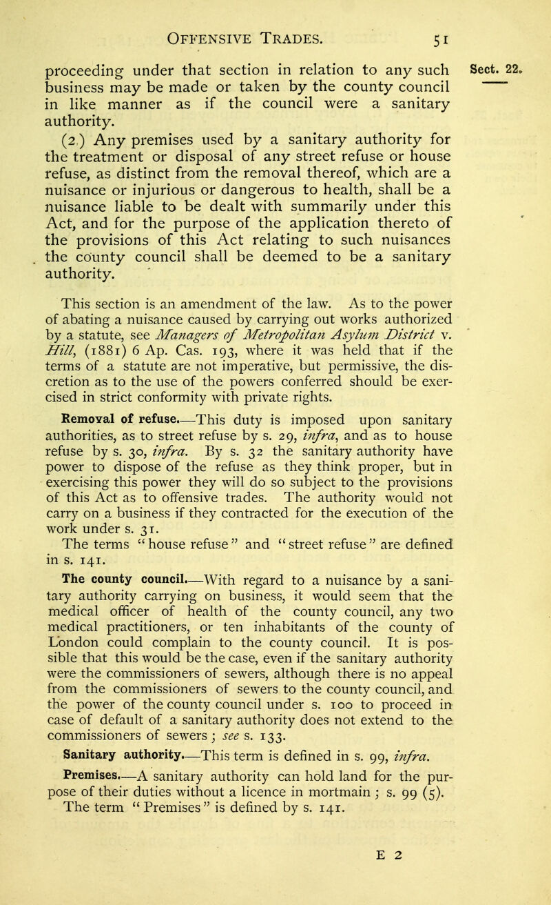 proceeding under that section in relation to any such business may be made or taken by the county council in like manner as if the council were a sanitary authority. (2 ) Any premises used by a sanitary authority for the treatment or disposal of any street refuse or house refuse, as distinct from the removal thereof, which are a nuisance or injurious or dangerous to health, shall be a nuisance liable to be dealt with summarily under this Act, and for the purpose of the application thereto of the provisions of this Act relating to such nuisances the county council shall be deemed to be a sanitary authority. This section is an amendment of the law. As to the power of abating a nuisance caused by carrying out works authorized by a statute, see Managers of Metropolitan Asylum District v. Hill, (1881) 6 Ap. Cas. 193, where it was held that if the terms of a statute are not imperative, but permissive, the dis- cretion as to the use of the powers conferred should be exer- cised in strict conformity with private rights. Removal of refuse.—This duty is imposed upon sanitary authorities, as to street refuse by s. 29, infra^ and as to house refuse by s. 30, infra. By s. 32 the sanitary authority have power to dispose of the refuse as they think proper, but in exercising this power they will do so subject to the provisions of this Act as to offensive trades. The authority would not carry on a business if they contracted for the execution of the work under s. 31. The terms  house refuse  and  street refuse  are defined in s. 141. The county council—With regard to a nuisance by a sani- tary authority carrying on business, it would seem that the medical officer of health of the county council, any two medical practitioners, or ten inhabitants of the county of London could complain to the county council. It is pos- sible that this would be the case, even if the sanitary authority were the commissioners of sewers, although there is no appeal from the commissioners of sewers to the county council, and the power of the county council under s. 100 to proceed in case of default of a sanitary authority does not extend to the. commissioners of sewers ; see s. 133. Sanitary authority.—This term is defined in s. 99, infra. Premises.—A sanitary authority can hold land for the pur- pose of their duties without a licence in mortmain j s. 99 (5). The term  Premises is defined by s. 141. E 2