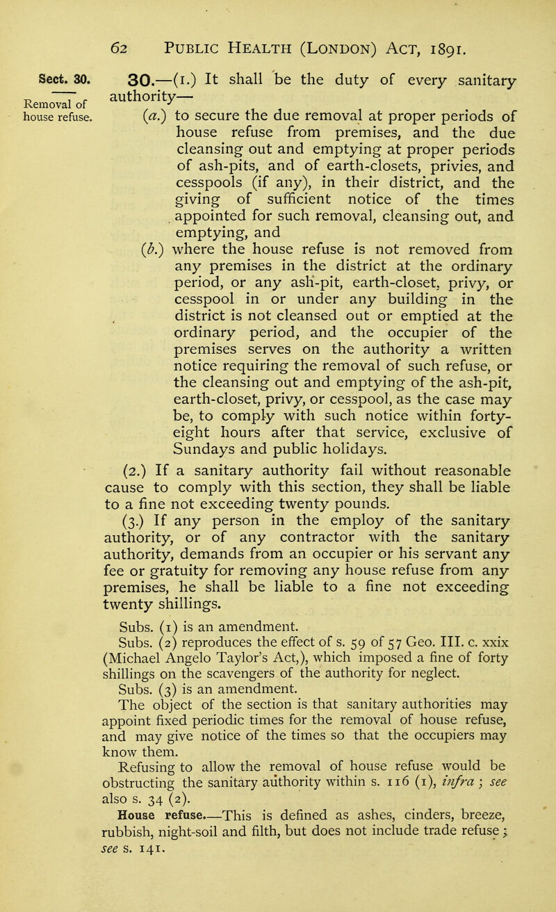 Sect. 30. 30.—(i.) It shall be the duty of every sanitary -o T f authority— Removal of house refuse. (a.) to secure the due removal at proper periods of house refuse from premises, and the due cleansing out and emptying at proper periods of ash-pits, and of earth-closets, privies, and cesspools (if any), in their district, and the giving of sufficient notice of the times . appointed for such removal, cleansing out, and emptying, and (b.) where the house refuse is not removed from any premises in the district at the ordinary period, or any ash-pit, earth-closet, privy, or cesspool in or under any building in the district is not cleansed out or emptied at the ordinary period, and the occupier of the premises serves on the authority a written notice requiring the removal of such refuse, or the cleansing out and emptying of the ash-pit, earth-closet, privy, or cesspool, as the case may be, to comply with such notice within forty- eight hours after that service, exclusive of Sundays and public holidays. (2.) If a sanitary authority fail without reasonable cause to comply with this section, they shall be liable to a fine not exceeding twenty pounds. (3.) If any person in the employ of the sanitary authority, or of any contractor with the sanitary authority, demands from an occupier or his servant any fee or gratuity for removing any house refuse from any premises, he shall be liable to a fine not exceeding twenty shillings. Subs, (i) is an amendment. Subs. (2) reproduces the effect of s. 59 of 57 Geo. III. c. xxix (Michael Angelo Taylor's Act,), which imposed a fine of forty- shillings on the scavengers of the authority for neglect. Subs. (3) is an amendment. The object of the section is that sanitary authorities may appoint fixed periodic times for the removal of house refuse, and may give notice of the times so that the occupiers may know them. Refusing to allow the removal of house refuse would be obstructing the sanitary authority within s. ii6 (i), infra ; see also s. 34 (2). House refuse.—This is defined as ashes, cinders, breeze, rubbish, night-soil and filth, but does not include trade refuse > see s. 141.