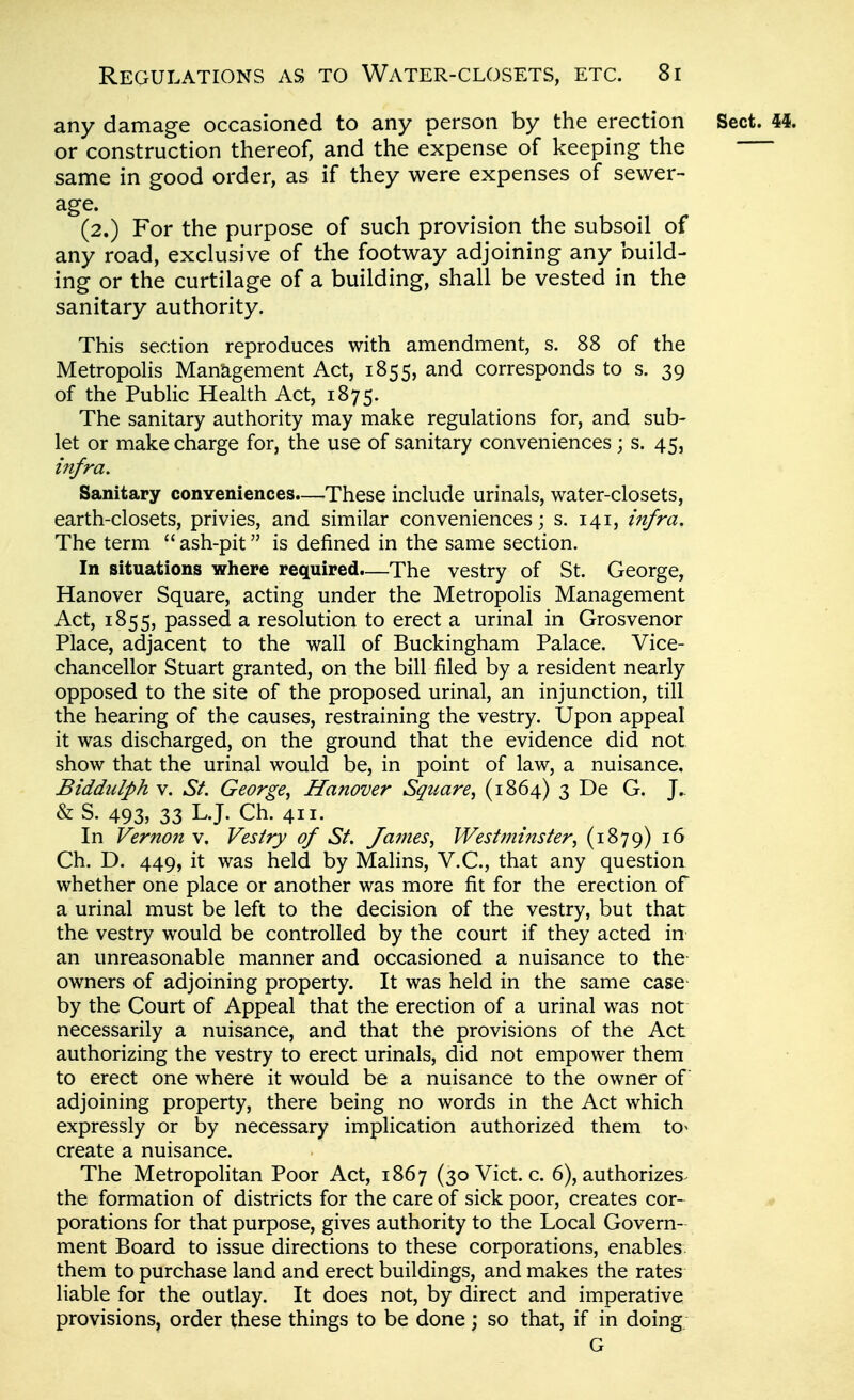 any damage occasioned to any person by the erection Sect. 44. or construction thereof, and the expense of keeping the same in good order, as if they were expenses of sewer- age. (2.) For the purpose of such provision the subsoil of any road, exclusive of the footway adjoining any build- ing or the curtilage of a building, shall be vested in the sanitary authority. This section reproduces with amendment, s. 88 of the Metropolis Maniagement Act, 1855, and corresponds to s. 39 of the Public Health Act, 1875. The sanitary authority may make regulations for, and sub- let or make charge for, the use of sanitary conveniences ; s. 45, infra. Sanitary conveniences.—These include urinals, water-closets, earth-closets, privies, and similar conveniences; s. 141, infra. The term  ash-pit is defined in the same section. In situations where required.—The vestry of St. George, Hanover Square, acting under the Metropolis Management Act, 1855, passed a resolution to erect a urinal in Grosvenor Place, adjacent to the wall of Buckingham Palace. Vice- chancellor Stuart granted, on the bill filed by a resident nearly opposed to the site of the proposed urinal, an injunction, till the hearing of the causes, restraining the vestry. Upon appeal it was discharged, on the ground that the evidence did not show that the urinal would be, in point of law, a nuisance. Biddulph V. St. George^ Hanover Square^ (1864) 3 De G. J.. & S. 493, 33 L.J. Ch. 411. In Vernon v. Vesiry of St. James^ Westminster^ (1879) 16 Ch. D. 449, it was held by Malins, V.C., that any question whether one place or another was more fit for the erection of a urinal must be left to the decision of the vestry, but that the vestry would be controlled by the court if they acted in an unreasonable manner and occasioned a nuisance to the owners of adjoining property. It was held in the same case by the Court of Appeal that the erection of a urinal was not necessarily a nuisance, and that the provisions of the Act authorizing the vestry to erect urinals, did not empower them to erect one where it would be a nuisance to the owner of adjoining property, there being no words in the Act which expressly or by necessary implication authorized them to« create a nuisance. The Metropolitan Poor Act, 1867 (30 Vict. c. 6), authorizes^ the formation of districts for the care of sick poor, creates cor- porations for that purpose, gives authority to the Local Govern- ment Board to issue directions to these corporations, enables them to purchase land and erect buildings, and makes the rates liable for the outlay. It does not, by direct and imperative provisions, order these things to be done; so that, if in doing G