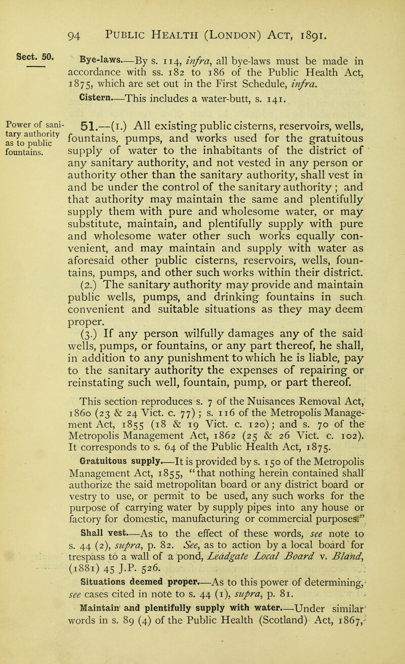 Sect^O. Bye-laws—By s. 114, infra, all bye-laws must be made in accordance with ss. 182 to 186 of the Public Health Act, 1875, which are set out in the First Schedule, infra. Cistern—This includes a water-butt, s. 141. Power of sani- ^\—(i.) All existing public cisterns, reservoirs, wells, arL^public*^ fountains, pumps, and works used for the gratuitous fountains. Supply of water to the inhabitants of the district of  any sanitary authority, and not vested in any person or authority other than the sanitary authority, shall vest in and be under the control of the sanitary authority ; and that authority may maintain the same and plentifully supply them with pure and wholesome water, or may substitute, maintain, and plentifully supply with pure and wholesome water other such works equally con- venient, and may maintain and supply with water as aforesaid other public cisterns, reservoirs, wells, foun- tains, pumps, and other such works within their district. (2.) The sanitary authority may provide and maintain public wells, pumps, and drinking fountains in such, convenient and suitable situations as they may deem proper. (3.) If any person wilfully damages any of the said wells, pumps, or fountains, or any part thereof, he shall, in addition to any punishment to which he is liable, pay to the sanitary authority the expenses of repairing or reinstating such well, fountain, pump, or part thereof. This section reproduces s. 7 of the Nuisances Removal Act, i860 (23 & 24 Vict. c. 77); s. 116 of the Metropolis Manage-' ment Act, 1855 (18 & 19 Vict. c. 120); and s. 70 of the- Metropolis Management Act, 1862 (25 & 26 Vict. c. 102). It corresponds to s. 64 of the Public Health Act, 1875. Gratuitous supply.—It is provided by s. 150 of the Metropolis Management Act, 1855, that nothing herein contained shall' authorize the said metropolitan board or any district board or vestry to use, or permit to be used, any such works for the purpose of carrying water by supply pipes into any house or factory for domestic, manufacturing or commercial purposes; Shall vest—As to the effect of these words, see note to s. 44 (2), supra, p. 82. See, as to action by a local board for / trespass to a wall of a pond, Leddgate Local Board v. Bland, - (1881) 45 J.P- 526. Situations deemed proper.—As to this power of determining,- see cases cited in note to s. 44 (i), supra, p. 81. Maintain and plentifully supply with water.—Under similar words in s. 89 (4) of the Pubhc Health (Scotland) Act, 1867,-'