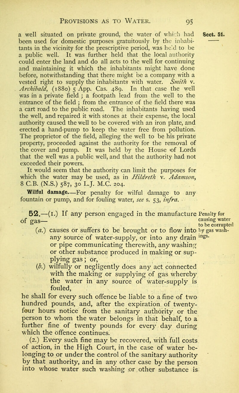 a well situated on private ground, the water of which had Sect. 51. been used for domestic purposes gratuitously by the inhabi- tants in the vicinity for the prescriptive period, was he'd to be a public well. It was further held that the local authority could enter the land and do all acts to the well for continuing and maintaining it which the inhabitants might have done before, notwithstanding that there might be a company with a vested right to supply the inhabitants with water. Smith v. Archibald, (1880) 5 App. Cas. 489. In that case the well was in a private field ; a footpath lead from the well to the entrance of the field ; from the entrance of the field there was a cart road to the public road. The inhabitants having used the well, and repaired it with stones at their expense, the local authority caused the well to be covered with an iron plate, and erected a hand-pump to keep the water free from pollution. The proprietor of the field, alleging the well to be his private property, proceeded against the authority for the removal of the cover and pump. It was held by the House of Lords that the well was a public well, and that the authority had not exceeded their powers. It would seem that the authority can limit the purposes for which the water may be used, as in Hildreth v. Adamson^ 8 C.B. (N.S.) 587, 30 L.J. M.C. 204. Wilful damage.—For penalty for wilful damage to any fountain or pump, and for fouling water, see s. 53, infra. 52.—(i.) If any person engaged in the manufacture Penalty for of 2'as causing water ^ to be corrupted {a?) causes or suffers to be brought or to flow into by gas wash- any source of water-supply, or into any drain ^ss- or pipe communicating therewith, any washing or other substance produced in making or sup- plying gas ; or, , (^.) wilfully or negligently does any act connected with the making or supplying of gas whereby the water in any source of water-supply is fouled, lie shall for every such offence be liable to a fine of two hundred pounds, and, after the expiration of twenty- four hours notice from the sanitary authority or the person to whom the water belongs in that behalf, to a further fine of twenty pounds for every day during which the offence continues. (2.) Every such fine may be recovered, with full costs of action, in the High Court, in the case of water be- longing to or under the control of the sanitary authority by that authority, and in any other case by the person into whose water such washing or . other substance is