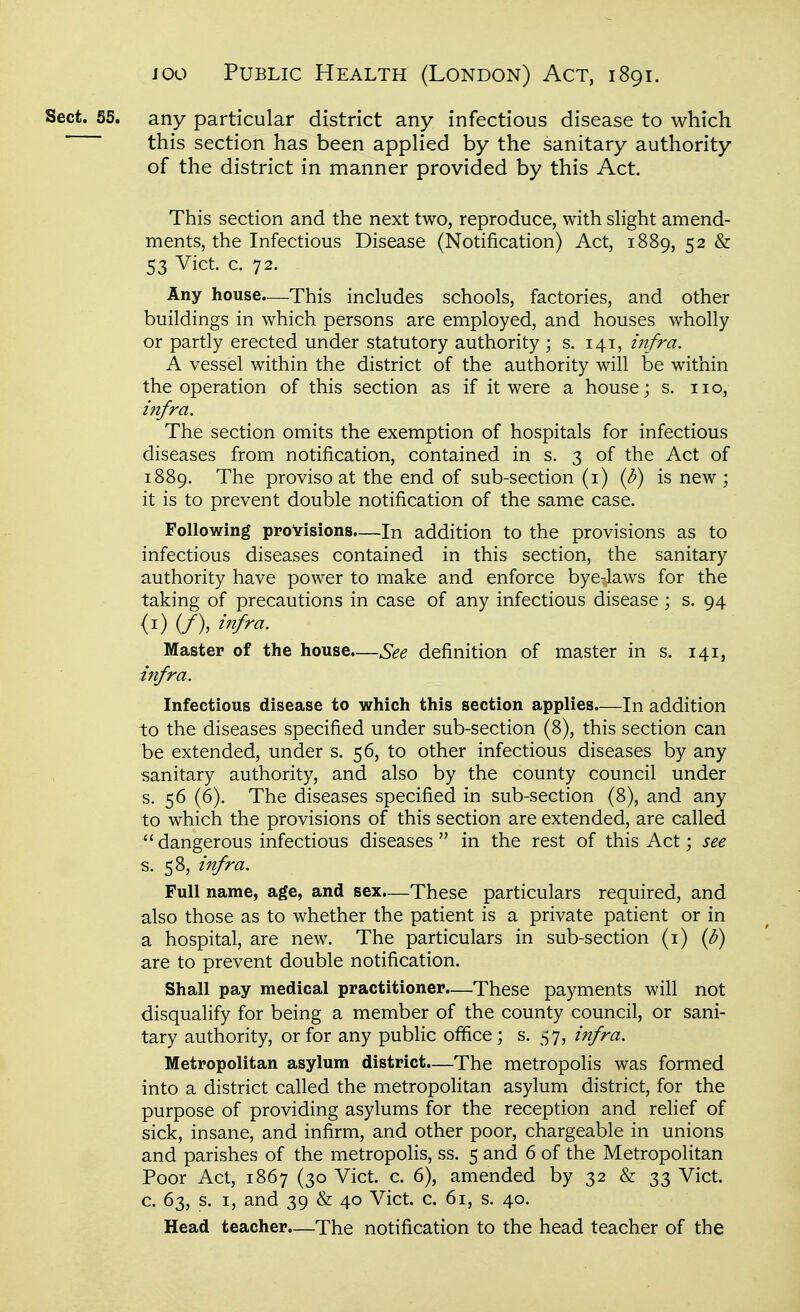 Sect. 55. any particular district any infectious disease to which this section has been applied by the sanitary authority i of the district in manner provided by this Act. . \ This section and the next two, reproduce, with slight amend- j ments, the Infectious Disease (Notification) Act, 1889, 52 & ; 53 Vict c. 72. I Any house.—This includes schools, factories, and other ■ buildings in which persons are employed, and houses wholly 1 or partly erected under statutory authority ; s. 141, infra. i A vessel within the district of the authority will be within ^ the operation of this section as if it were a house; s. no, j infra. The section omits the exemption of hospitals for infectious j diseases from notification, contained in s. 3 of the Act of \ 1889. The proviso at the end of sub-section (i) {b) is new ; it is to prevent double notification of the same case. Following provisions—In addition to the provisions as to j infectious diseases contained in this section, the sanitary ^ authority have power to make and enforce bye-laws for the taking of precautions in case of any infectious disease ; s. 94 : <i) (/), infra. \ Master of the house.—See definition of master in s. 141, i infra. \ Infectious disease to which this section applies.—In addition \ to the diseases specified under sub-section (8), this section can \ be extended, under s. 56, to other infectious diseases by any \ sanitary authority, and also by the county council under \ s. 56 (6). The diseases specified in sub-section (8), and any 1 to which the provisions of this section are extended, are called :  dangerous infectious diseases  in the rest of this Act; see \ s. 58, infra. Full name, age, and sex.—These particulars required, and also those as to whether the patient is a private patient or in z. hospital, are new. The particulars in sub-section if) {b) are to prevent double notification. Shall pay medical practitioner.—These payments will not disqualify for being a member of the county council, or sani- ' tary authority, or for any public office; s. ^-57, infra. \ Metropolitan asylum district—The metropolis was formed \ into a district called the metropoKtan asylum district, for the \ purpose of providing asylums for the reception and relief of \ sick, insane, and infirm, and other poor, chargeable in unions ] and parishes of the metropolis, ss. 5 and 6 of the Metropolitan \ Poor Act, 1867 (30 Vict. c. 6), amended by 32 & 33 Vict. j c. 63, s. I, and 39 & 40 Vict, c, 61, s. 40. Head teacher.—The notification to the head teacher of the i j