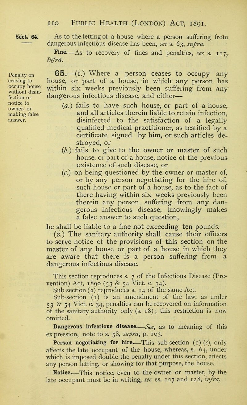 Sect. 65. As to the letting of a house where a person suffering from dangerous infectious disease has been, see s. 63, supra. Fine.—As to recovery of fines and penalties, see s. 117, infra. Penalty on ceasing to occupy house without disin- fection or notice to owner, or making false answer. 65.—(i.) Where a person ceases to occupy any house, or part of a house, in which any person has within six weeks previously been suffering from any dangerous infectious disease, and either— {a^ fails to have such house, or part of a house, and all articles therein liable to retain infection, disinfected to the satisfaction of a legally qualified medical practitioner, as testified by a certificate signed by him, or such articles de- stroyed, or fails to give to the owner or master of such house, or part of a house, notice of the previous existence of such disease, or if?) on being questioned by the owner or master of, or by any person negotiating for the hire of, such house or part of a house, as to the fact of there having within six weeks previously been therein any person suffering from any dan- gerous infectious disease, knowingly makes a false answer to such question, he shall be liable to a fine not exceeding ten pounds. (2.) The sanitary authority shall cause their officers to serve notice of the provisions of this section on the master of any house or part of a house in which they are aware that there is a person suffering from a dangerous infectious disease. This section reproduces s. 7 of the Infectious Disease (Pre- vention) Act, 1890 (53 & 54 Vict. c. 34). Sub section (2) reproduces s. 14 of the same Act. Sub-section (i) is an amendment of the law, as under 53 & 54 Vict. c. 34, penalties can be recovered on information of the sanitary authority only (s. 18); this restriction is now omitted. Dangerous infectious disease.—See^ as to meaning of this expression, note to s. 58, supra, p. 103. Person negotiating for hire.—This sub-section (i) {c), only affects the late occupant of the house, whereas, s. 64, under which is imposed double the penalty under this section, affects any person letting, or showing for that purpose, the house. Notice.—This notice, even to the owner or master, by the late occupant must be in writing, see ss. 127 and 128, infra.