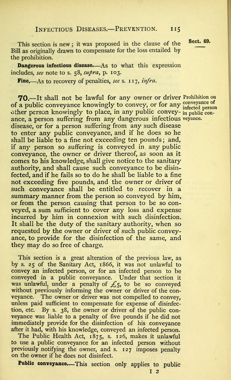 This section is new; it was proposed in the clause of the Bill as originally drawn to compensate for the loss entailed by the prohibition. Dangerous infectious disease.—As to what this expression includes, see note to s. 58, supra^ p. 103. Fine.—As to recovery of penalties, see s. 117, infra. 70.—It shall not be lawful for any owner or driver Prohibition on of a public conveyance knowingly to convey, or for any I'nfeS p^erson other person knowingly to place, in any public convey- in public con- ance, a person suffering from any dangerous infectious veyance. disease, or for a person suffering from any such disease to enter any public conveyance, and if he does so he shall be liable to a fine not exceeding ten pounds; and, if any person so suffering is conveyed in any public conveyance, the owner or driver thereof, as soon as it comes to his knowledge, shall give notice to the sanitary authority, and shall cause such conveyance to be disin- fected, and if he fails so to do he shall be liable to a fine not exceeding five pounds, and the owner or driver of such conveyance shall be entitled to recover in a summary manner from the person so conveyed by him, or from the person causing that person to be so con- veyed, a sum sufficient to cover any loss and expense incurred by him in connexion with such disinfection. It shall be the duty of the sanitary authority, when so requested by the owner or driver of such public convey- ance, to provide for the disinfection of the same, and they may do so free of charge. This section is a great alteration of the previous law, as by s. 25 of the Sanitary Act, 1866, it was not unlawful to convey an infected person, or for an infected person to be conveyed in a public conveyance. Under that section it was unlawful, under a penalty of ;£5, to be so conveyed without previously informing the owner or driver of the con- veyance. The owner or driver was not compelled to convey, unless paid sufificient to compensate for expense of disinfec- tion, etc. By s. 38, the owner or driver of the public con- veyance was liable to a penalty of five pounds if he did not immediately provide for the disinfection of his conveyance after it had, with his knowledge, conveyed an infected person. The Public Health Act, 1875, s. 126, makes it unlawful to use a public conveyance for an infected person without previously notifying the owner, and s. 127 imposes penalty on the owner if he does not disinfect. Public conveyance.—This section only applies to public I 2