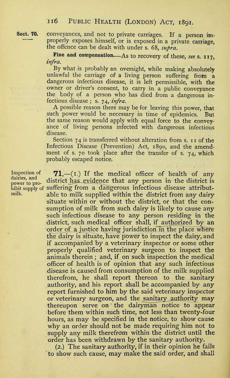 1 ii6 Public Health (London) Act, 1891. \ i Sect. 70. conveyances, and not to private carriages. If a person im- 1 ■ properly exposes himself, or is exposed in a private carriage, i the offence can be dealt with under s. 68, su^ra. \ ^ Fine and compensation—As to recovery of these, see s. 117, i infra. \ By what is probably an oversight, while making absolutely ] unlawful the carriage of a living person suffering from a \ dangerous infectious disease, it is left permissible, with the j owner or driver's consent, to carry in a public conveyance the body of a person who has died from a dangerous in- fectious disease; s. J infra. < A possible reason there may be for leaving this power, that such power would be necessary in time of epidemics. But the same reason would apply with equal force to the convey- ance of living persons infected with dangerous infectious \ disease. i Section 74 is transferred without alteration from s. 11 of the ; Infectious Disease (Prevention) Act, 1890, and the amend- i ment of s. 70 took place after the transfer of s. 74, which \ probably escaped notice. Inspection of 71 If the medical ofificer of health of any 1 power'to pro- district has evidence that any person in the district is '\ hibit supply of suffering from a dangerous infectious disease attribut- ^ill^- able to milk supplied within the district from any dairy \ situate within or without the district, or that the con- ! sumption of milk from such dairy is likely to cause any 1 such infectious disease to any person residing in the i district, such medical ofificer shall, if authorized by an | order of a justice having jurisdiction m the place where « the dairy is situate, have power to inspect the dairy, and \ if accompanied by a veterinary inspector or some other properly qualified veterinary surgeon to inspect the , animals therein ; and, if on such inspection the medical i officer of health is of opinion that any such infectious ' disease is caused from consumption of the milk supplied therefrom, he shall report thereon to the sanitary \ authority, and his report shall be accompanied by any j report furnished to him by the said veterinary inspector j or veterinary surgeon, and the sanitary authority may \ thereupon serve on' the dairyman notice to appear : before them within such time, not less than twenty-four ^ hours, as may be specified in the notice, to show cause i why an order should not be made requiring him not to supply any milk therefrom within the district until the order has been withdrawn by the sanitary authority. ! (2.) The sanitary authority, if in their opinion he fails ' to show such cause, may make the said order, and shall ;