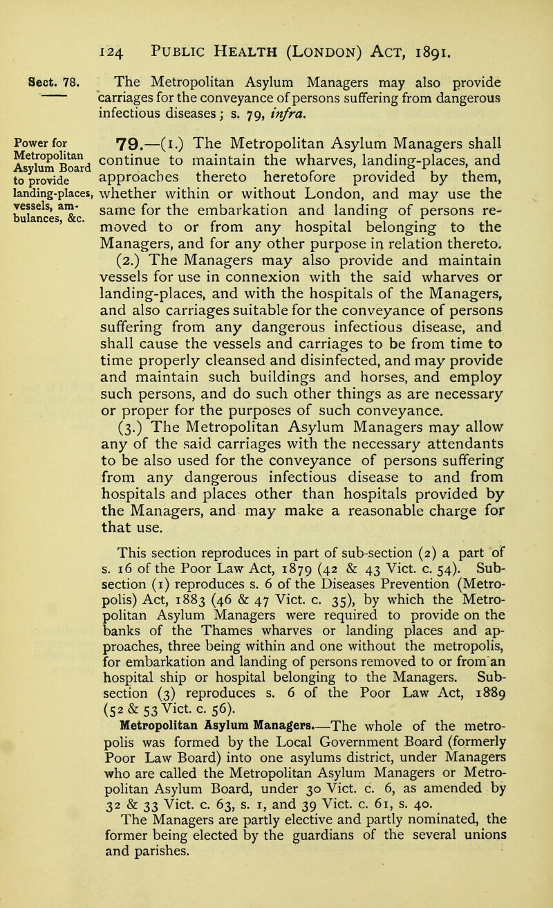 Sect. 78. The Metropolitan Asylum Managers may also provide carriages for the conveyance of persons suffering from dangerous infectious diseases; s. 79, infra. Power for 79.—(i.) The Metropolitan Asylum Managers shall As^\um°BoaTd ^^^^inue to maintain the wharves, landing-places, and to provide approaches thereto heretofore provided by them, landing-places, whether within or without London, and may use the bulances^^'c ^^^^ embarkation and landing of persons re- * moved to or from any hospital belonging to the Managers, and for any other purpose in relation thereto. (2.) The Managers may also provide and maintain vessels for use in connexion with the said wharves or landing-places, and with the hospitals of the Managers, and also carriages suitable for the conveyance of persons suffering from any dangerous infectious disease, and shall cause the vessels and carriages to be from time to time properly cleansed and disinfected, and may provide and maintain such buildings and horses, and employ such persons, and do such other things as are necessary or proper for the purposes of such conveyance. (3.) The Metropolitan Asylum Managers may allow any of the said carriages with the necessary attendants to be also used for the conveyance of persons suffering from any dangerous infectious disease to and from hospitals and places other than hospitals provided by the Managers, and may make a reasonable charge for that use. This section reproduces in part of sub-section (2) a part of s. 16 of the Poor Law Act, 1879 (42 & 43 Vict. c. 54). Sub- section (i) reproduces s. 6 of the Diseases Prevention (Metro- poHs) Act, 1883 (46 & 47 Vict. c. 35), by which the Metro- politan Asylum Managers were required to provide on the banks of the Thames wharves or landing places and ap- proaches, three being within and one without the metropolis, for embarkation and landing of persons removed to or from an hospital ship or hospital belonging to the Managers. Sub- section (3) reproduces s. 6 of the Poor Law Act, 1889 (52 & 53 Vict. c. 56). Metropolitan Asylum Managers.—The whole of the metro- polis was formed by the Local Government Board (formerly Poor Law Board) into one asylums district, under Managers who are called the Metropolitan Asylum Managers or Metro- politan Asylum Board, under 30 Vict. c. 6, as amended by 32 & 33 Vict. c. 63, s. I, and 39 Vict. c. 61, s. 40. The Managers are partly elective and partly nominated, the former being elected by the guardians of the several unions and parishes.