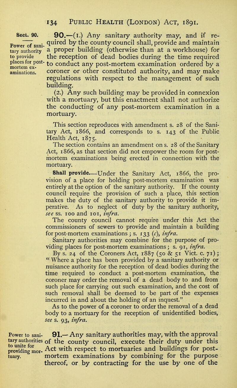 Sect. 90. 90.—(l.) Any sanitary authority may, and if re- Power~of sani- ^^^^^^ by the county Council shall, provide and maintain tai-y authority ^ proper building (otherwise than at a workhouse) for to provide the reception of dead bodies during the time required places for post- conduct any post-mortem examination ordered by a mortem ex- f • t i • i i aminations. coroner or other constituted authority, and may make regulations with respect to the management of such building. (2.) Any such building may be provided in connexion with a mortuary, but this enactment shall not authorize the conducting of any post-mortem examination in a mortuary. This section reproduces with amendment s. 28 of the Sani- tary Act, 1866, and corresponds to s. 143 of the Public Health Act, 1875. The section contains an amendment on s. 28 of the Sanitary Act, 1866, as that section did not empower the room for post- mortem examinations being erected in connection with the mortuary. Shall provide—^Under the Sanitary Act, 1866, the pro- vision of a place for holding post-mortem examination was entirely at the option of the sanitary authority. If the county council require the provision of such a place, this section makes the duty of the sanitary authority to provide it im- perative. As to neglect of duty by the sanitary authority, see ss. 100 and 101, infra. The county council cannot require under this Act the commissioners of sewers to provide and maintain a building for post-mortem examinations ; s. 133 {c), infra. Sanitary authorities may combine for the purpose of pro- viding places for post-mortem examinations; s. 91, infra. By s. 24 of the Coroners Act, 1887 (50 & 51 Vict. c. 71); *■ Where a place has been provided by a sanitary authority or nuisance authority for the reception of dead bodies during the time required to conduct a post-mortem examination, the coroner may order the removal of a dead body to and from such place for carrying out such examination, and the cost of such removal shall be deemed to be part of the expenses incurred in and about the holding of an inquest. As to the power of a coroner to order the removal of a dead body to a mortuary for the reception of unidentified bodies, see s. 93, infra. Power to sani- 91.—Any Sanitary authorities may, with the approval tary authorities of the county council, execute their duty under this provWhig^mor- ^^^^ respect to mortuaries and buildings for post- tuary. mortem examinations by combining for the purpose thereof, or by contracting for the use by one of the