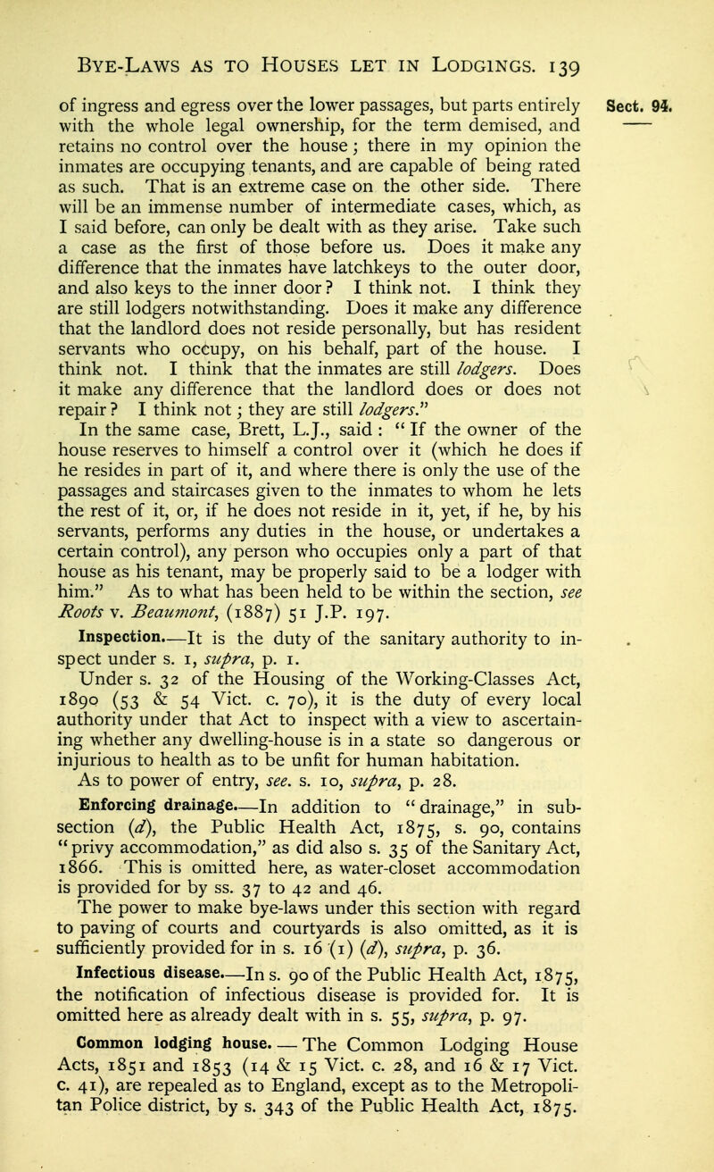 of ingress and egress over the lower passages, but parts entirely Sect. 94. with the whole legal ownership, for the term demised, and retains no control over the house; there in my opinion the inmates are occupying tenants, and are capable of being rated as such. That is an extreme case on the other side. There will be an immense number of intermediate cases, which, as I said before, can only be dealt with as they arise. Take such a case as the first of those before us. Does it make any difference that the inmates have latchkeys to the outer door, and also keys to the inner door ? I think not. I think they are still lodgers notwithstanding. Does it make any difference that the landlord does not reside personally, but has resident servants who occupy, on his behalf, part of the house. I think not. I think that the inmates are still lodgers. Does it make any difference that the landlord does or does not \ repair ? I think not j they are still lodgers. In the same case, Brett, L.J., said :  If the owner of the house reserves to himself a control over it (which he does if he resides in part of it, and where there is only the use of the passages and staircases given to the inmates to whom he lets the rest of it, or, if he does not reside in it, yet, if he, by his servants, performs any duties in the house, or undertakes a certain control), any person who occupies only a part of that house as his tenant, may be properly said to be a lodger with him. As to what has been held to be within the section, see Roots V. Beaumont, (1887) 51 J.P. 197. Inspection.—It is the duty of the sanitary authority to in- spect under s. i, supra, p. i. Under s. 32 of the Housing of the Working-Classes Act, 1^9^ (53 & 54 ^ict. c. 70), it is the duty of every local authority under that Act to inspect with a view to ascertain- ing whether any dwelling-house is in a state so dangerous or injurious to health as to be unfit for human habitation. As to power of entry, see. s. 10, supra, p. 28. Enforcing drainage—In addition to  drainage, in sub- section {d), the Public Health Act, 1875, 90, contains privy accommodation, as did also s. 35 of the Sanitary Act, 1866. This is omitted here, as water-closet accommodation is provided for by ss. 37 to 42 and 46. The power to make bye-laws under this section with regard to paving of courts and courtyards is also omitted, as it is sufficiently provided for in s. 16(1) {d), supra, p. 36. Infectious disease—Ins. 90 of the Public Health Act, 1875, the notification of infectious disease is provided for. It is omitted here as already dealt with in s. 55, supra, p. 97. Common lodging house. — The Common Lodging House Acts, 1851 and 1853 (14 & 15 Viet. c. 28, and 16 & 17 Vict, c. 41), are repealed as to England, except as to the Metropoli- tan Police district, by s. 343 of the Pubhc Health Act, 1875.