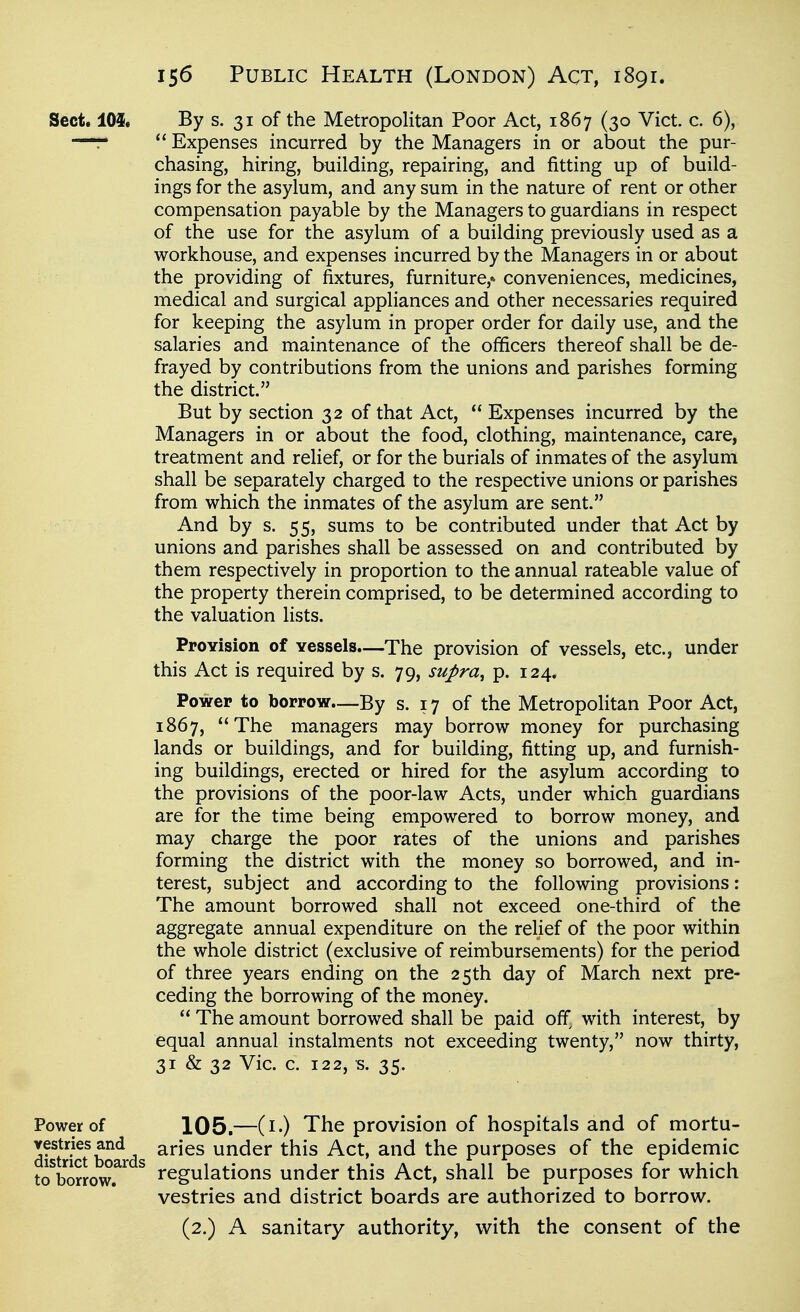 Sect. 105. By s. 31 of the Metropolitan Poor Act, 1867 (30 Vict. c. 6), —r  Expenses incurred by the Managers in or about the pur- chasing, hiring, building, repairing, and fitting up of build- ings for the asylum, and any sum in the nature of rent or other compensation payable by the Managers to guardians in respect of the use for the asylum of a building previously used as a workhouse, and expenses incurred by the Managers in or about the providing of fixtures, furniture,* conveniences, medicines, medical and surgical appliances and other necessaries required for keeping the asylum in proper order for daily use, and the salaries and maintenance of the officers thereof shall be de- frayed by contributions from the unions and parishes forming the district. But by section 32 of that Act,  Expenses incurred by the Managers in or about the food, clothing, maintenance, care, treatment and relief, or for the burials of inmates of the asylum shall be separately charged to the respective unions or parishes from which the inmates of the asylum are sent. And by s. 55, sums to be contributed under that Act by unions and parishes shall be assessed on and contributed by them respectively in proportion to the annual rateable value of the property therein comprised, to be determined according to the valuation lists. ProYision of vessels—The provision of vessels, etc., under this Act is required by s. 79, supra^ p. 124. Power to borrow—By s. 17 of the Metropolitan Poor Act, 1867, The managers may borrow money for purchasing lands or buildings, and for building, fitting up, and furnish- ing buildings, erected or hired for the asylum according to the provisions of the poor-law Acts, under which guardians are for the time being empowered to borrow money, and may charge the poor rates of the unions and parishes forming the district with the money so borrowed, and in- terest, subject and according to the following provisions: The amount borrowed shall not exceed one-third of the aggregate annual expenditure on the relief of the poor within the whole district (exclusive of reimbursements) for the period of three years ending on the 25th day of March next pre- ceding the borrowing of the money.  The amount borrowed shall be paid off with interest, by equal annual instalments not exceeding twenty, now thirty, 31 & 32 Vic. c. 122, s. 35. Power of 105.—(i-) The provision of hospitals and of mortu- distri^t boards ^''^^^ lender this Act, and the purposes of the epidemic toVorrow.^'^ ^ regulations under this Act, shall be purposes for which vestries and district boards are authorized to borrow. (2.) A sanitary authority, with the consent of the