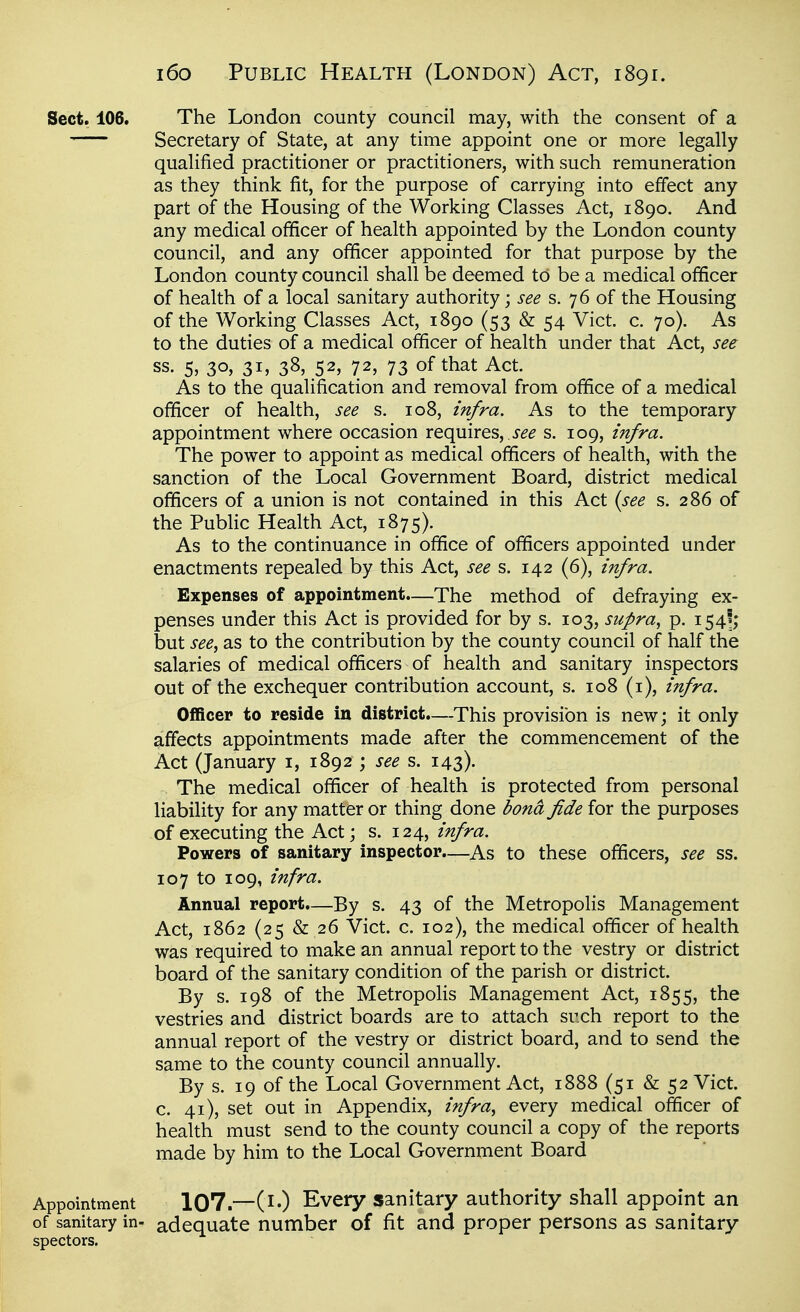 Sect. 106. The London county council may, with the consent of a Secretary of State, at any time appoint one or more legally qualified practitioner or practitioners, with such remuneration as they think fit, for the purpose of carrying into effect any part of the Housing of the Working Classes Act, 1890. And any medical officer of health appointed by the London county council, and any officer appointed for that purpose by the London county council shall be deemed to be a medical officer of health of a local sanitary authority; see s. 76 of the Housing of the Working Classes Act, 1890 (53 & 54 Vict. c. 70). As to the duties of a medical officer of health under that Act, see ss. 5, 30, 31, 38, 52, 72, 73 of that Act. As to the qualification and removal from office of a medical officer of health, see s. 108, infra. As to the temporary appointment where occasion requires, i^^ s. 109, infra. The power to appoint as medical officers of health, with the sanction of the Local Government Board, district medical officers of a union is not contained in this Act {see s. 286 of the Public Health Act, 1875). As to the continuance in office of officers appointed under enactments repealed by this Act, see s. 142 (6), infra. Expenses of appointment.—The method of defraying ex- penses under this Act is provided for by s. 103, supra, p. 154'; but see, as to the contribution by the county council of half the salaries of medical officers of health and sanitary inspectors out of the exchequer contribution account, s. 108 (i), infra. Officer to reside in district.—This provision is new; it only affects appointments made after the commencement of the Act (January i, 1892 ; see ^. 143). The medical officer of health is protected from personal liability for any matter or thing done bona fide for the purposes of executing the Act; s. 124, infra. Powers of sanitary inspector.—As to these officers, see ss. 107 to 109, infra. Annual report.—By s. 43 of the Metropolis Management Act, 1862 (25 & 26 Vict. c. 102), the medical officer of health was required to make an annual report to the vestry or district board of the sanitary condition of the parish or district. By s. 198 of the Metropolis Management Act, 1855, the vestries and district boards are to attach such report to the annual report of the vestry or district board, and to send the same to the county council annually. By s. 19 of the Local Government Act, 1888 (51 & 52 Vict, c. 41), set out in Appendix, infra, every medical officer of health must send to the county council a copy of the reports made by him to the Local Government Board Appointment 107.—(i-) Every sanitary authority shall appoint an of sanitary in- adequate number of fit and proper persons as sanitary spectors.