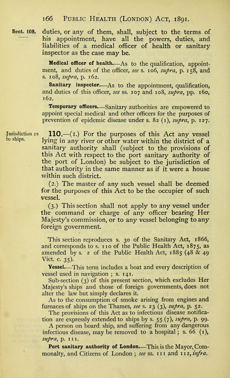 Sect. 109. duties, or any of them, shall, subject to the terms of his appointment, have all the powers, duties, and liabilities of a medical officer of health or sanitary inspector as the case may be. Medical officer of health.—As to the qualification, appoint- ment, and duties of the officer, see s. 106, supra^ p. 158, and s. 108, supra, p. 162. Sanitary inspector.—As to the appointment, qualification, and duties of this officer, see ss. 107 and 108, supra, pp. 160, 162. Temporary officers.—Sanitary authorities are empowered to appoint special medical and other officers for the purposes of prevention of epidemic disease under s. 82 (i), supra, p. 127. Jurisdiction i:s 110.—(i.) For the purposes of this Act any vessel to ships. lying in any river or other water within the district of a sanitary authority shall (subject to the provisions of this Act with respect to the port sanitary authority of the port of London) be subject to the jurisdiction of that authority in the same manner as if it were a house within such district. (2.) The master of any such vessel shall be deemed for the purposes of this Act to be the occupier of such vessel. {3.) This section shall not apply to any vessel under the command or charge of any officer bearing Her Majesty's commission, or to any vessel belonging to any- foreign government. This section reproduces s. 30 of the Sanitary Act, 1866, and corresponds to s. no of the Public Health Act, 1875, as amended by s. 2 of the Public Health Act, 1885 (48 & 49 Vict. c. 35). Yessel.—This term includes a boat and every description of vessel used in navigation ; s. 141. Sub-section (3) of this present section, which excludes Her Majesty's ships and those of foreign governments, does not alter the law but simply declares it. As to the consumption of smoke arising from engines and furnaces of ships on the Thames, see s. 23 (3), supra, p. 52. The provisions of this Act as to infectious disease notifica- tion are expressly extended to ships by s. 55 (7), supra, p. 99. A person on board ship, and suffering from any dangerous infectious disease, may be removed to a hospital; s. 66 (i), supra, p. III. Port sanitary authority of London.—This is the Mayor, Com- monalty, and Citizens of London ; see ss. in and 112, mfra.