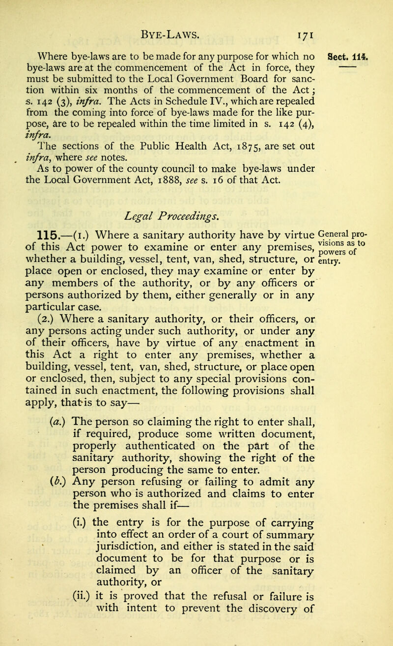 Bye-Laws. Where bye-laws are to be made for any purpose for which no Sect. 114. bye-laws are at the commencement of the Act in force, they must be submitted to the Local Government Board for sanc- tion within six months of the commencement of the Act; s. 142 (3), m/ra. The Acts in Schedule IV., which are repealed from the coming into force of bye-laws made for the like pur- pose, are to be repealed within the time limited in s. 142 (4), zn/ra. The sections of the Public Health Act, 1875, are set out tn/ra, where see notes. As to power of the county council to make bye-laws under the Local Government Act, 1888, see s. 16 of that Act. Legal Proceedings. 115.—(i.) Where a sanitary authority have by virtue General pro- of this Act power to examine or enter any premises, powers whether a building, vessel, tent, van, shed, structure, or entry, place open or enclosed, they may examine or enter by any members of the authority, or by any officers or persons authorized by them, either generally or in any particular case. (2.) Where a sanitary authority, or their officers, or any persons acting under such authority, or under any of their officers, have by virtue of any enactment in this Act a right to enter any premises, whether a building, vessel, tent, van, shed, structure, or place open or enclosed, then, subject to any special provisions con- tained in such enactment, the following provisions shall apply, that>is to say— {a) The person so claiming the right to enter shall, if required, produce some written document, properly authenticated on the part of the sanitary authority, showing the right of the person producing the same to enter. (^.) Any person refusing or failing to admit any person who is authorized and claims to enter the premises shall if— (i.) the entry is for the purpose of carrying into effect an order of a court of summary jurisdiction, and either is stated in the said document to be for that purpose or is claimed by an officer of the sanitary authority, or (ii.) it is proved that the refusal or failure is with intent to prevent the discovery of