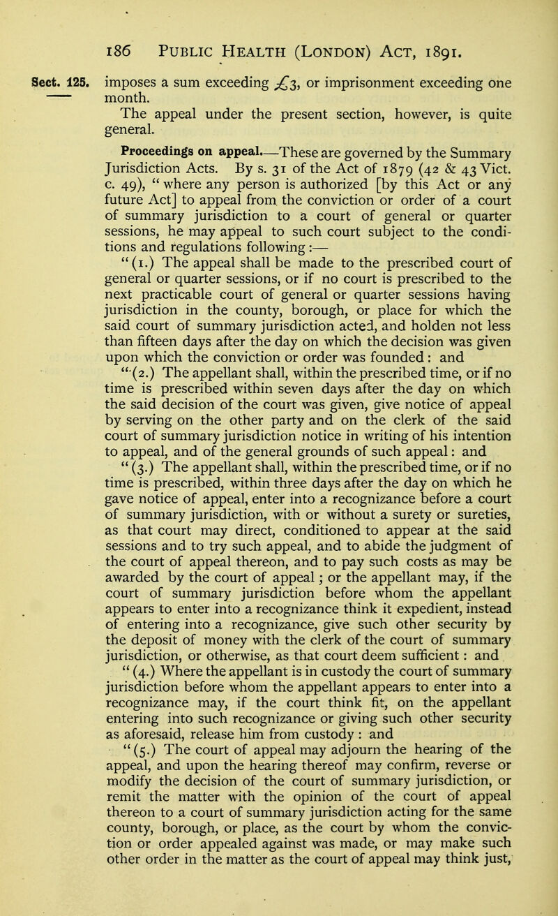 1 i86 Public Health (London) Act, 1891. ' Sect. 125. imposes a sum exceeding ;^3, or imprisonment exceeding one - month. I The appeal under the present section, however, is quite ' general. ; Proceedings on appeal.—These are governed by the Summary ■ Jurisdiction Acts. By s. 31 of the Act of 1879 (42 & 43 Vict. ■ c. 49),  where any person is authorized [by this Act or any I future Act] to appeal from, the conviction or order of a court | of summary jurisdiction to a court of general or quarter sessions, he may appeal to such court subject to the condi- \ tions and regulations following :— ] (i.) The appeal shall be made to the prescribed court of j general or quarter sessions, or if no court is prescribed to the 1 next practicable court of general or quarter sessions having : jurisdiction in the county, borough, or place for which the said court of summary jurisdiction acted, and holden not less than fifteen days after the day on which the decision was given upon which the conviction or order was founded : and •(2.) The appellant shall, within the prescribed time, or if no time is prescribed within seven days after the day on which the said decision of the court was given, give notice of appeal by serving on the other party and on the clerk of the said \ court of summary jurisdiction notice in writing of his intention to appeal, and of the general grounds of such appeal: and i  (3.) The appellant shall, within the prescribed time, or if no i time is prescribed, within three days after the day on which he i gave notice of appeal, enter into a recognizance before a court j of summary jurisdiction, with or without a surety or sureties, i as that court may direct, conditioned to appear at the said j sessions and to try such appeal, and to abide the judgment of j the court of appeal thereon, and to pay such costs as may be ; awarded by the court of appeal; or the appellant may, if the 1 court of summary jurisdiction before whom the appellant appears to enter into a recognizance think it expedient, instead of entering into a recognizance, give such other security by the deposit of money with the clerk of the court of summary jurisdiction, or otherwise, as that court deem sufficient: and  (4.) Where the appellant is in custody the court of summary jurisdiction before whom the appellant appears to enter into a recognizance may, if the court think fit, on the appellant ; entering into such recognizance or giving such other security ■ as aforesaid, release him from custody : and i (5.) The court of appeal may adjourn the hearing of the ' appeal, and upon the hearing thereof may confirm, reverse or \ modify the decision of the court of summary jurisdiction, or j remit the matter with the opinion of the court of appeal thereon to a court of summary jurisdiction acting for the same j county, borough, or place, as the court by whom the convic- tion or order appealed against was made, or may make such j other order in the matter as the court of appeal may think just, I