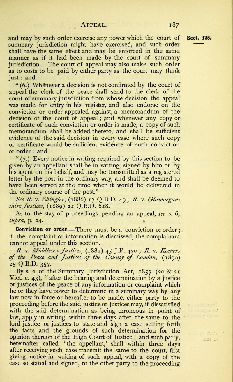 and may by such order exercise any power which the court of summary jurisdiction might have exercised, and such order shall have the same effect and may be enforced in the same manner as if it had been made by the court of summary jurisdiction. The court of appeal may also make such order as to costs to be paid by either party as the court may think just: and  (6.) Whenever a decision is not confirmed by the court of •appeal the clerk of the peace shall send to the clerk of the court of summary jurisdiction from whose decision the appeal was made, for entry in his register, and also endorse on the conviction or order appealed against, a memorandum of the decision of the court of appeal; and whenever any copy or certificate of such conviction or order is made, a copy of such memorandum shall be added thereto, and shall be sufficient evidence of the said decision in every case where such copy or certificate would be sufiicient evidence of such conviction or order : and  (7.) Every notice in writing required by this section to be given by an appellant shall be in writing, signed by him or by his agent on his behalf, and may be transmitted as a registered letter by the post in the ordinary way, and shall be deemed to have been served at the time when it would be delivered in the ordinary course of the post. See R. V. Shtngler, (1886) 17 Q.B.D. 49; R. v. Glamorgan- shire Justices^ (1889) 22 Q.B.D. 628. As to the stay of proceedings pending an appeal, see s. 6, supra J p. 24. ConYiction or order.—There must be a conviction or order ; if the complaint or information is dismissed, the complainant cannot appeal under this section. R. V. Middlesex Justices, (1881) 45 J.P. 420 ; R. v. Keepers of the Peace and Justices of the County of London, (1890) 25 Q.B.D. 357. By s. 2 of the Summary Jurisdiction Act, 1857 (20 & 21 Vict. c. 43),  after the hearing and determination by a justice or justices of the peace of any information or complaint which he or they have power to determine in a summary way by any law now in force or hereafter to be made, either party to the proceeding before the said justice or justices may, if dissatisfied with the said determination as being erroneous in point of law, apply in writing within three days after the same to the lord justice or justices to state and sign a case setting forth the facts and the grounds of such determination for the opinion thereon of the High Court of Justice ; and such party, hereinafter called Uhe appellant,' shall within three days after receiving such case transmit the same to the court, first giving notice in writing of such appeal, with a copy of the case so stated and signed, to the other party to the proceeding