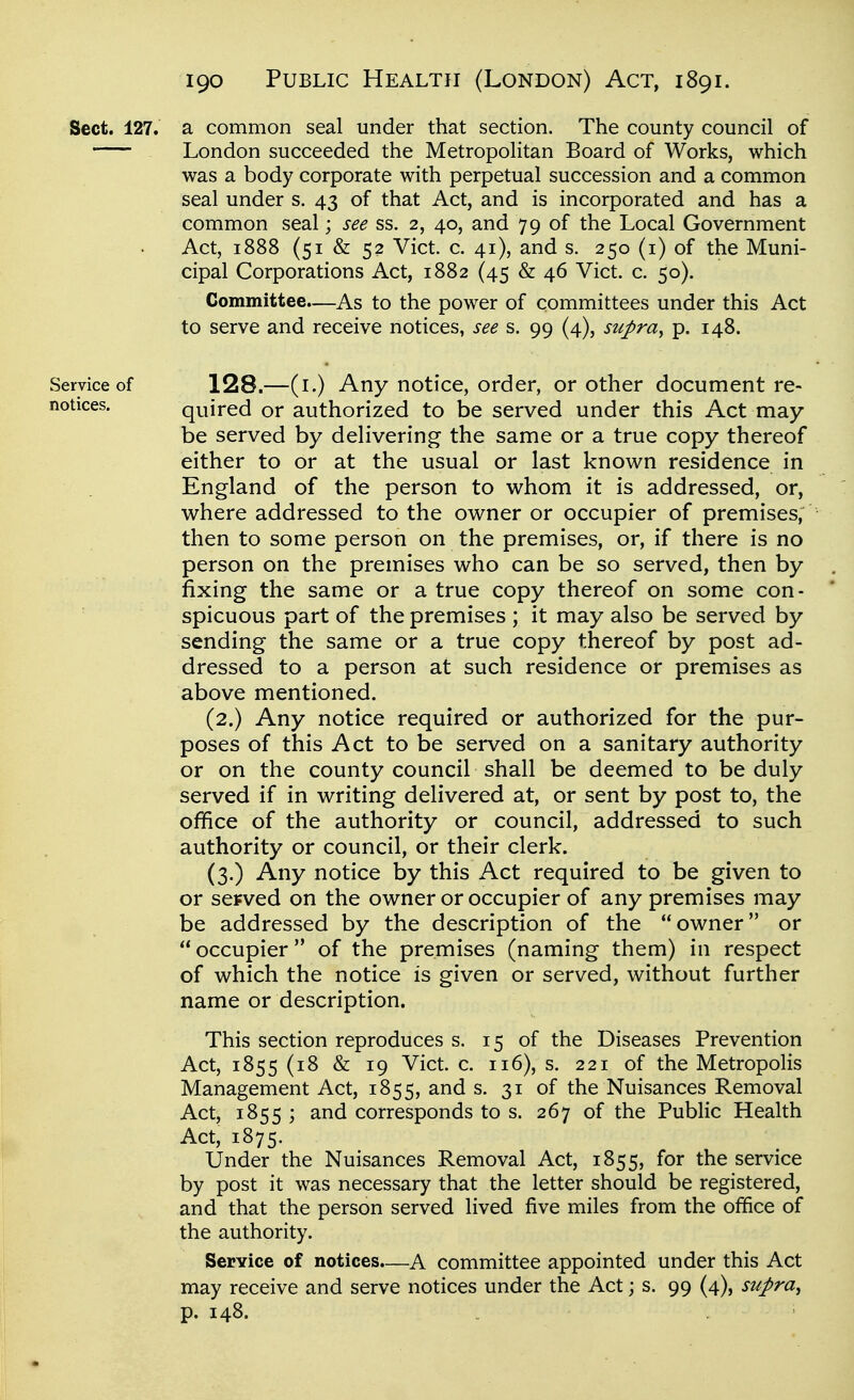 Sect. 127. a common seal under that section. The county council of London succeeded the Metropolitan Board of Works, which was a body corporate with perpetual succession and a common seal under s. 43 of that Act, and is incorporated and has a common seal; see ss. 2, 40, and 79 of the Local Government Act, 1888 (51 & 52 Vict. c. 41), and s. 250 (i) of the Muni- cipal Corporations Act, 1882 (45 & 46 Vict. c. 50). Committee.—As to the power of committees under this Act to serve and receive notices, see s. 99 (4), supra^ p. 148. Service of 128.—(i.) Any notice, order, or other document re- notices. quired or authorized to be served under this Act may- be served by delivering the same or a true copy thereof either to or at the usual or last known residence in England of the person to v^hom it is addressed, or, where addressed to the owner or occupier of premises, then to some person on the premises, or, if there is no person on the premises who can be so served, then by fixing the same or a true copy thereof on some con- spicuous part of the premises ; it may also be served by sending the same or a true copy thereof by post ad- dressed to a person at such residence or premises as above mentioned. (2.) Any notice required or authorized for the pur- poses of this Act to be served on a sanitary authority or on the county council shall be deemed to be duly served if in writing delivered at, or sent by post to, the office of the authority or council, addressed to such authority or council, or their clerk. (3.) Any notice by this Act required to be given to or served on the owner or occupier of any premises may be addressed by the description of the owner or  occupier of the premises (naming them) in respect of which the notice is given or served, without further name or description. This section reproduces s. 15 of the Diseases Prevention Act, 1855(18 & 19 Vict. c. 116), s. 221 of the Metropolis Management Act, 1855, and s. 31 of the Nuisances Removal Act, 1855 ; and corresponds to s. 267 of the Public Health Act, 1875. Under the Nuisances Removal Act, 1855, for the service by post it was necessary that the letter should be registered, and that the person served lived five miles from the office of the authority. Service of notices.—A committee appointed under this Act may receive and serve notices under the Act; s. 99 (4), supra^ p. 148.