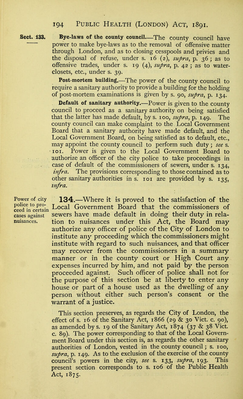 Sect. 133. Bye-laws of the county counciL—The county council have 1 power to make bye-laws as to the removal of offensive matter ! through London, and as to closing cesspools and privies and ' the disposal of refuse, under s. 16 (2), supra, p. 36 ; as to 1 offensive trades, under s. 19 (4), supra, p. 42 ; as to water- closets, etc., under s. 39. \ Post-mortem building.—The power of the county council to ■ require a sanitary authority to provide a building for the holding I of post-mortem examinations is given by s. 90, supra, p. 134. ; Default of sanitary authority.—Power is given to the county | council to proceed as a sanitary authority on being satisfied ! that the latter has made default, by s. 100, supra, p. 149. The j county council can make complaint to the Local Government i Board that a sanitary authority have made default, and the Local Government Board, on being satisfied as to default, etc., ; may appoint the county council to perform such duty; see s. | •I01. Power is given to the Local Government Board to 1 • . authorize an officer of the city police to take proceedings in | case of default of the commissioners of sewers, under s. 134, \ infra. The provisions corresponding to those contained as to ] other sanitary authorities in s. loi are provided by s. 135, infra. Power of city 134.—Where it is proved to the satisfaction of the \ ceedL^ce^tain ^^cal Government Board that the commissioners of j cases against sev^ers have made default in doing their duty in rela- : nuisances. tion to nuisances under this Act, the Board may authorize any officer of police of the City of London to institute any proceeding w^hich the commissioners might \ institute with regard to such nuisances, and that officer may recover from the commissioners in a summary : manner or in the county court or High Court any expenses incurred by him, and not paid by the person proceeded against. Such officer of police shall not for \ the purpose of this section be at liberty to enter any house or part of a house used as the dv^^elling of any person without either such person's consent or the \ warrant of a justice. j This section preserves, as regards the City of London, the ' effect of s. 16 of the Sanitary Act, 1866 (29 & 30 Vict. c. 90), ; as amended by s. 19 of the Sanitary Act, 1874 (37&38 Vict. \ c. 89). The power corresponding to that of the Local Govern- I ment Board under this section is, as regards the other sanitary authorities of London, vested in the county council; s. 100, supra, p. 149. As to the exclusion of the exercise of the county council's powers in the city, see s. 133, supra, 193. This , present section corresponds to s. 106 of the Public Health j Act, 1875.