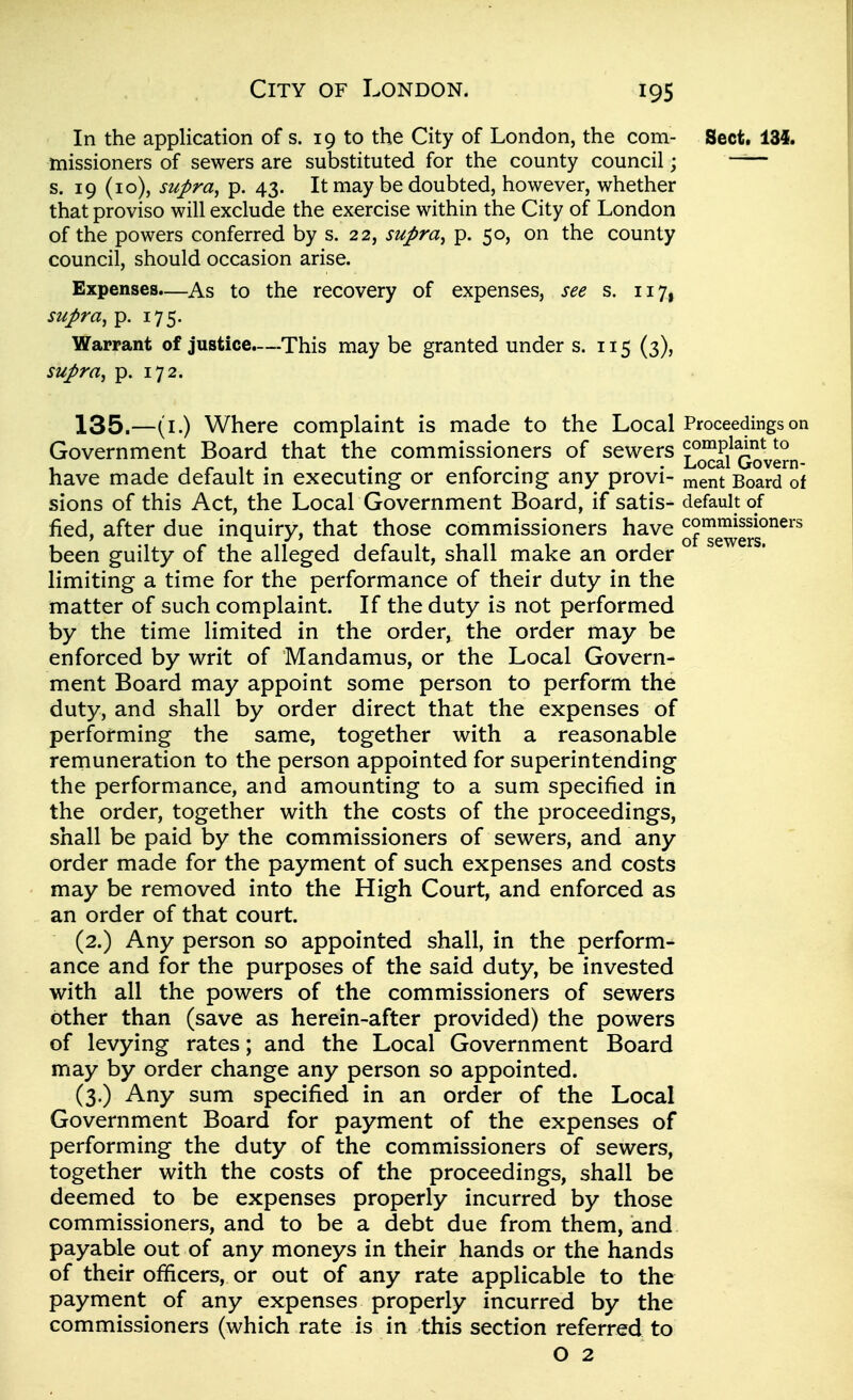 In the application of s. 19 to the City of London, the com- Sect. 134. missioners of sewers are substituted for the county council; —— s. 19 (10), supra^ p. 43. It may be doubted, however, whether that proviso will exclude the exercise within the City of London of the powers conferred by s. 22, supra^ p. 50, on the county council, should occasion arise. Expenses.—As to the recovery of expenses, see s. 117, supra, p. 175. Warrant of justice.—This may be granted under s. 115 (3), supra, p. 172. 135.—(i.) Where complaint is made to the Local Proceedings on Government Board that the commissioners of sewers ^(J^a/Qove°n- have made default in executing or enforcing any provi- ment Board of sions of this Act, the Local Government Board, if satis- default of fied, after due inquiry, that those commissioners have of'^^^g^g^'^^^^ been guilty of the alleged default, shall make an order limiting a time for the performance of their duty in the matter of such complaint. If the duty is not performed by the time limited in the order, the order may be enforced by w^rit of Mandamus, or the Local Govern- ment Board may appoint some person to perform the duty, and shall by order direct that the expenses of performing the same, together with a reasonable remuneration to the person appointed for superintending the performance, and amounting to a sum specified in the order, together with the costs of the proceedings, shall be paid by the commissioners of sewers, and any order made for the payment of such expenses and costs may be removed into the High Court, and enforced as an order of that court. (2.) Any person so appointed shall, in the perform^ ance and for the purposes of the said duty, be invested with all the powers of the commissioners of sewers other than (save as herein-after provided) the powers of levying rates; and the Local Government Board may by order change any person so appointed. (3.) Any sum specified in an order of the Local Government Board for payment of the expenses of performing the duty of the commissioners of sewers, together with the costs of the proceedings, shall be deemed to be expenses properly incurred by those commissioners, and to be a debt due from them, and payable out of any moneys in their hands or the hands of their officers, or out of any rate applicable to the payment of any expenses properly incurred by the commissioners (which rate is in this section referred to O 2