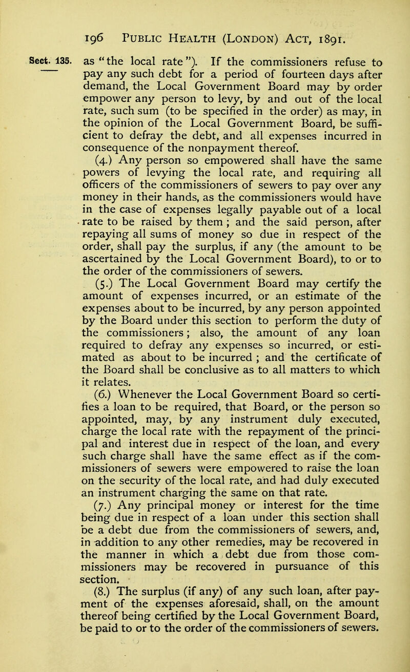 Sect. 135. as the local rate). If the commissioners refuse to pay any such debt for a period of fourteen days after demand, the Local Government Board may by order empower any person to levy, by and out of the local rate, such sum (to be specified in the order) as may, in the opinion of the Local Government Board, be suffi- cient to defray the debt, and all expenses incurred in consequence of the nonpayment thereof. (4.) Any person so empowered shall have the same powers of levying the local rate, and requiring all officers of the commissioners of sewers to pay over any money in their hands, as the commissioners would have in the case of expenses legally payable out of a local . rate to be raised by them ; and the said person, after repaying all sums of money so due in respect of the order, shall pay the surplus, if any (the amount to be ascertained by the Local Government Board), to or to the order of the commissioners of sewers. (5.) The Local Government Board may certify the amount of expenses incurred, or an estimate of the expenses about to be incurred, by any person appointed by the Board under this section to perform the duty of the commissioners; also, the amount of any loan required to defray any expenses so incurred, or esti- mated as about to be incurred ; and the certificate of the Board shall be conclusive as to all matters to which it relates. (6.) Whenever the Local Government Board so certi- fies a loan to be required, that Board, or the person so appointed, may, by any instrument duly executed, charge the local rate with the repayment of the princi- pal and interest due in respect of the loan, and every such charge shall have the same effect as if the com- missioners of sewers were empowered to raise the loan on the security of the local rate, and had duly executed an instrument charging the same on that rate. (7.) Any principal money or interest for the time being due in respect of a loan under this section shall be a debt due from the commissioners of sewers, and, in addition to any other remedies, may be recovered in the manner in which a debt due from those com- missioners may be recovered in pursuance of this section. (8.) The surplus (if any) of any such loan, after pay- ment of the expenses aforesaid, shall, on the amount thereof being certified by the Local Government Board, be paid to or to the order of the commissioners of sewers.