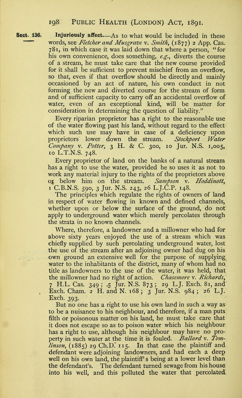 Sect. 136. Injuriously affect—As to what would be included in these ~~ words, see Fletcher and Musgrave v. Smith, (1877) 2 App. Cas.. 7S1, in which case it was laid down that where a person, for his own convenience, does something, e.g., diverts the course of a stream, he must take care that the new course provided for it shall be sufficient to prevent mischief from an overflow, so that, even if that overflow should be directly and mainly occasioned by an act of nature, his own conduct in not forming the new and diverted course for the stream of form and of sufficient capacity to carry off an accidental overflow of water, even of an exceptional kind, will be matter for consideration in determining the question of liability. Every riparian proprietor has a right to the reasonable use of the water flowing past his land, without regard to the effect which such use may have in case of a deficiency upon proprietors lower down the stream. Stockport Water Company v. Potter, 3 H. & C. 300, 10 Jur. N.S. 1,005, 10 L.T.N.S. .748. Every proprietor of land on the banks of a natural stream has a right to use the water, provided he so uses it as not to work any material injury to the rights of the proprietors above o^ below him on the stream. Sami)son v. Hoddinott^ I C.B.N.S. 590, 3 Jur. N.S. 243, 26 L.J.C.P. 148. The principles which regulate the rights of owners of land in respect of water flowing in known and defined channels, whether upon or below the surface of the ground, do not apply to underground water which merely percolates through the strata in no known channels. Where, therefore, a landowner and a millowner who had for above sixty years enjoyed the use of a stream which was chiefly supplied by such percolating underground water, lost the use of the stream after an adjoining owner had dug on his own ground an extensive well for the purpose of supplying^ water to the inhabitants of the district, many of whom had no title as landowners to the use of the water, it was held, that the millowner had no right of action. Chasemore v. Richards, 7 H.L. Cas. 349 ; .5 Jur. N.S. 873 ; 29 L.J. Exch. 81, and , Exch. Cham. 2 H. and N. 168 ; 3 Jur. N.S. 984; 26 L.J. Exch. 393. But no one has a right to use his own land in such a way as to be a nuisance to his neighbour, and therefore, if a man puts filth or poisonous matter on his land, he must take care that it does not escape so as to poison water which his neighbour has a right to use, although his neighbour may have no pro- perty in such water at the time it is fouled. Ballard v. Tom- linson, (1885) 29 Ch.D.* 115. In that case the plaintiff and defendant were adjoining landowners, and had each a deep well on his own land, the plaintiff's being at a lower level than the defendant's. The defendant turned sewage from his house into his well, and this polluted the water that percolated