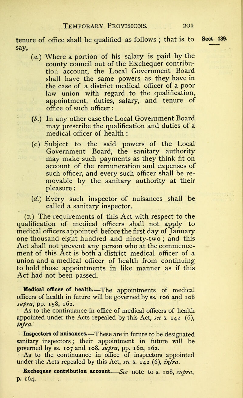 tenure of office shall be qualified as follows ; that is to Sect, say, (a.) Where a portion of his salary is paid by the county council out of the Exchequer contribu- tion account, the Local Government Board shall have the same powers as they have in the case of a district medical officer of a poor law union with regard to the qualification, appointment, duties, salary, and tenure of office of such officer: (b.) In any other case the Local Government Board may prescribe the qualification and duties of a medical officer of health : (c.) Subject to the said powers of the Local Government Board, the sanitary authority may make such payments as they think fit on account of the remuneration and expenses of such officer, and every such officer shall be re- movable by the sanitary authority at their pleasure: (d.) Every such inspector of nuisances shall be called a sanitary inspector. (2.) The requirements of this Act with respect to the qualification of medical officers shall not apply to medical officers appointed before the first day of January one thousand eight hundred and ninety-two ; and this Act shall not prevent any person who at the commence- ment of this Act is both a district medical officer of a union and a medical officer of health from continuing to hold those appointments in like manner as if this Act had not been passed. Medical officer of health.—The appointments of medical officers of health in future will be governed by ss. 106 and 108 supra, pp. 158, 162. As to the continuance in office of medical officers of health appointed under the Acts repealed by this Act, see s. 142 (6), infra. Inspectors of nuisances—These are in future to be designated sanitary inspectors \ their appointment in future will be governed by ss. 107 and 108, supra, pp. 160, 162. As to the continuance in office of inspectors appointed under the Acts repealed by this Act, see s. 142 (6), infra. Exchequer contribution account.—See note to s. 108, supra, p. 164.