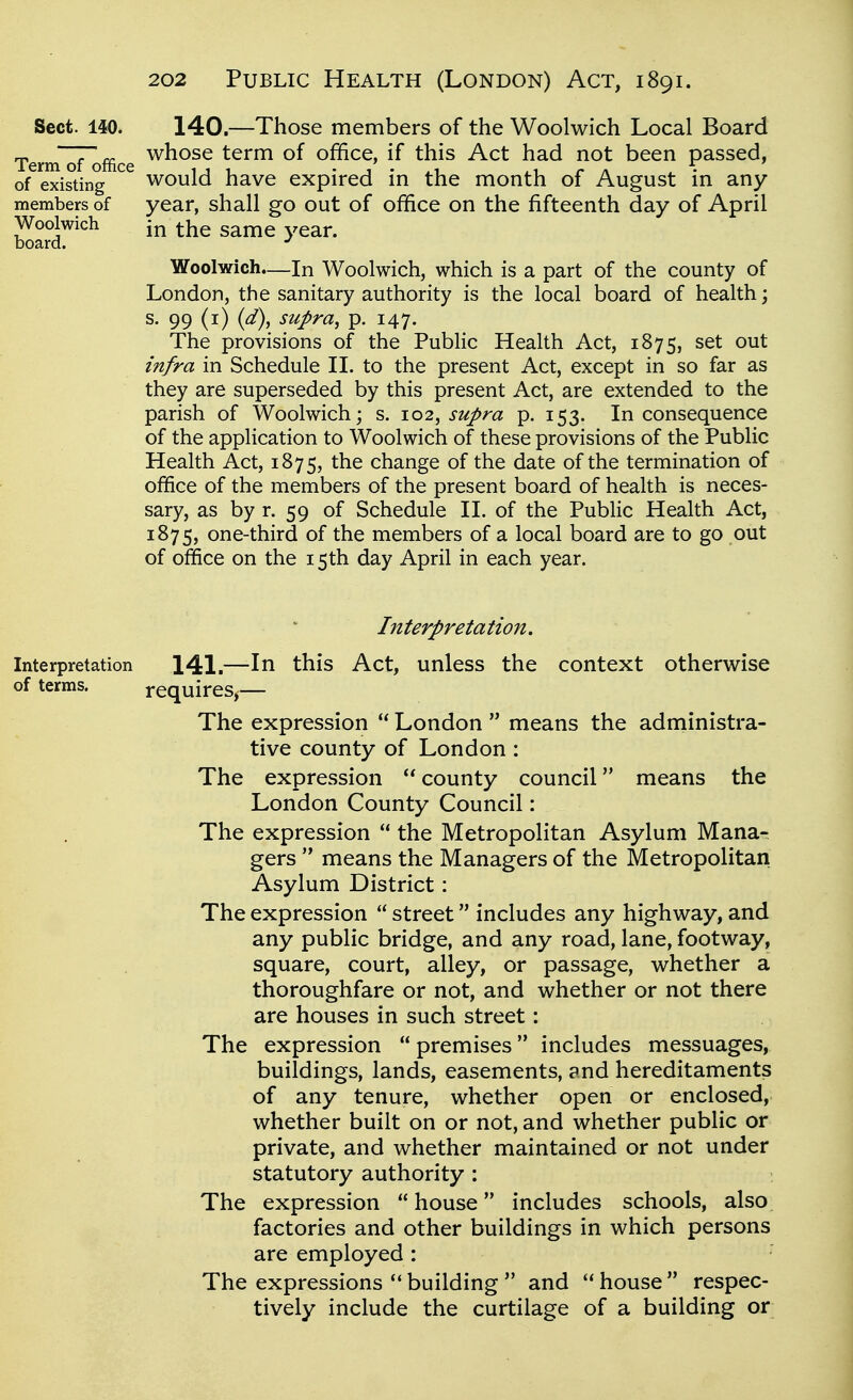 Sect. 140. 140.—Those members of the Woolwich Local Board Terrnofoffice ^^^^^ term of office, if this Act had not been passed, of existing would have expired in the month of August in any members of year, shall go out of office on the fifteenth day of April Woolwich in the same year, board. Woolwich.^—In Woolwich, which is a part of the county of London, the sanitary authority is the local board of health; s. 99 (i) {d\ supra, p. 147. The provisions of the Public Health Act, 1875, set out infra in Schedule II. to the present Act, except in so far as they are superseded by this present Act, are extended to the parish of Woolwich; s. 102, supra p. 153. In consequence of the application to Woolwich of these provisions of the Public Health Act, 1875, change of the date of the termination of office of the members of the present board of health is neces- sary, as by r. 59 of Schedule II. of the Public Health Act, 1875, one-third of the members of a local board are to go out of office on the 15 th day April in each year. Interpretation, Interpretation 141.—In this Act, unless the context otherv^ise of terms. requires^— The expression  London  means the administra- tive county of London : The expression  county council means the London County Council: The expression  the Metropolitan Asylum Mana- gers  means the Managers of the Metropolitan Asylum District: The expression  street includes any highway, and any public bridge, and any road, lane, footway, square, court, alley, or passage, whether a thoroughfare or not, and whether or not there are houses in such street: The expression  premises includes messuages, buildings, lands, easements, and hereditaments of any tenure, whether open or enclosed, whether built on or not, and whether public or private, and whether maintained or not under statutory authority ; The expression house includes schools, also factories and other buildings in which persons are employed : The expressions building  and  house  respec- tively include the curtilage of a building or