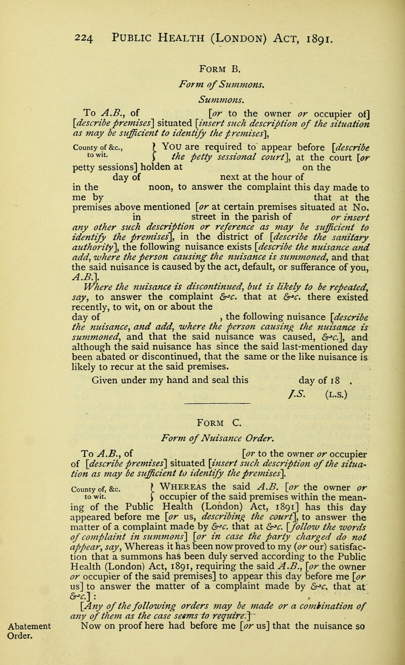 Form B. Form of Summons. Summons. To A.B.^ of \or to the owner or occupier of] \describe premises'] situated {insert such description of the situation as may be sufficient to identify the premises^ County of &c., ? You are required to appear before [describe y the petty sessional court], at the court [or petty sessions] holden at on the day of next at the hour of in the noon, to answer the complaint this day made to me by that at the premises above mentioned [or at certain premises situated at No. in street in the parish of or insert any other such description or reference as may be sufficient to identify the premises]^ in the district of [describe the sanitary authority], the following nuisance exists [describe the nuisance and add, where the person causing the nuisance is summoned, and that the said nuisance is caused by the act, default, or sufferance of you, A.B\ Where the nuisance is discontinued^ but is likely to be repeated, say, to answer the complaint ^c. that at &^c. there existed recently, to wit, on or about the day of , the following nuisance [describe the nuisance, and add, where the person causing the nuisance is summoned, and that the said nuisance was caused, &^c\ and although the said nuisance has since the said last-mentioned day been abated or discontinued, that the same or the like nuisance is likely to recur at the said premises. Given under my hand and seal this day of 18 . r.s. (L.S.) Form C. Form of Nuisance Order. To A.B., of [or to the owner or occupier of [describe premises] situated [insert such description of the situa- tion as may be suffUcient to identify the premises]. County of, &c. \ WHEREAS the said A.B. [or the owner or to wit. ) occupier of the said premises within the mean- ing of the Public Health (London) Act, 1891] has this day appeared before me [or us, describing the court], to answer the matter of a complaint made by &^c. that at Qr^c. [follow the words of complaint in summons] [or in case the party charged do not appear, say, Whereas it has been now proved to my {or our) satisfac- tion that a summons ha& been duly served according to the Public Health (London) Act, 1891, requiring the said vi.^., [or the owner or occupier of the said premises] to appear this day before me [or us] to answer the matter of a complaint made by &^c. that at ^c:\'. [Any of the following orders 7nay be made or a combination of any of them as the case seems-to require'?^' Abatement Now on proof here had before me [or us] that the nuisance so Order.