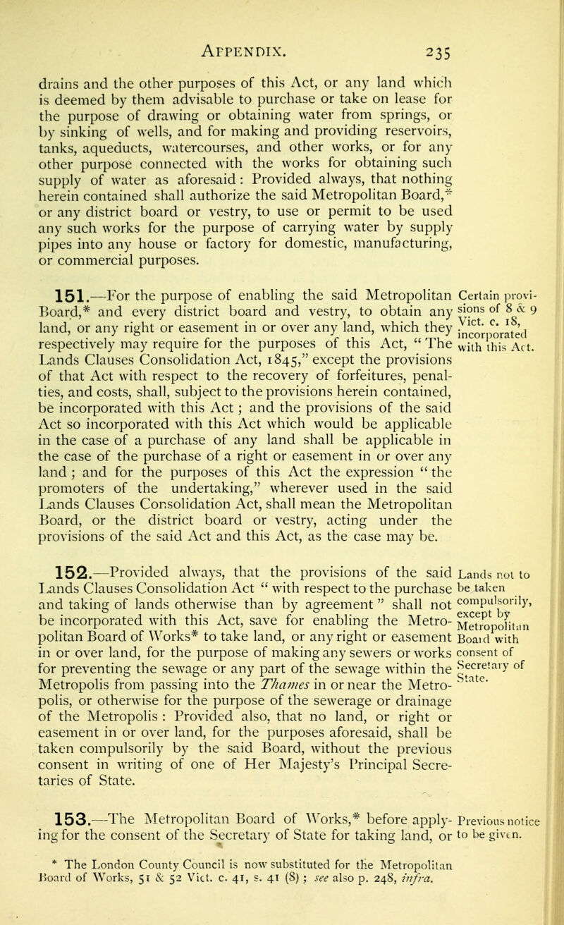 drains and the other purposes of this Act, or any land which is deemed by them advisable to purchase or take on lease for the purpose of drawing or obtaining water from springs, or by sinking of wells, and for making and providing reservoirs, tanks, aqueducts, watercourses, and other works, or for any other purpose connected with the works for obtaining such supply of water as aforesaid: Provided always, that nothing herein contained shall authorize the said Metropolitan Board,^ or any district board or vestry, to use or permit to be used any such works for the purpose of carrying water by supply pipes into any house or factory for domestic, manufacturing, or commercial purposes. 151.—For the purpose of enabling the said Metropolitan Certain provi- Board,* and every district board and vestry, to obtain any ^ions of 8 cc 9 land, or any right or easement in or over any land, which they ^^orafed respectively may require for the purposes of this Act,  The ^viih this Act. Lands Clauses ConsoKdation Act, 1845, except the provisions of that Act with respect to the recovery of forfeitures, penal- ties, and costs, shall, subject to the provisions herein contained, be incorporated with this Act; and the provisions of the said Act so incorporated with this Act which would be applicable in the case of a purchase of any land shall be applicable in the case of the purchase of a right or easement in or over any land ; and for the purposes of this Act the expression  the promoters of the undertaking, wherever used in the said Lands Clauses Consolidation Act, shall mean the Metropolitan Board, or the district board or vestry, acting under the provisions of the said Act and this Act, as the case may be. 152. —Provided always, that the provisions of the said Lands not to Lands Clauses Consolidation Act  with respect to the purchase be taken and taking of lands otherwise than by agreement  shall not compulsorily, be incorporated with this Act, save for enabling the Metro- Me^ropoHtun politan Board of Works* to take land, or any right or easement Boaid with in or over land, for the purpose of making any sewers or works consent of for preventing the sewage or any part of the sewage within the ^ecreiaiy of Metropolis from passing into the Thames in or near the Metro- ■ polis, or otherwise for the purpose of the sewerage or drainage of the Metropolis : Provided also, that no land, or right or easement in or over land, for the purposes aforesaid, shall be taken compulsorily by the said Board, without the previous consent in writing of one of Her Majesty's Principal Secre- taries of State. 153. —The Metropolitan Board of Works,* before apply-Previous notice ing for the consent of the Secretary of State for taking land, or to be given. * The London County Council is now substituted for the Metropolitan iioard of Works, 51 & 52 Vict, c 41, s. 41 (8) ; see also p. 248, infra.