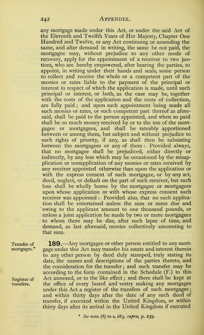 any mortgage made under this Act, or under the said Act of the Eleventh and Twelfth Years of Her Majesty, Chapter One Hundred and Twelve, or any Act continuing or amending the same, and after demand in writing, the same be not paid, the mortgagee may, without prejudice to any other mode of recovery, apply for the appointment of a receiver to two jus- tices, who are hereby empowered, after hearing the parties, to appoint, in writing under their hands and seals, some person to collect and receive the whole or a competent part of the monies or rates liable to the payment of the principal or interest in respect of which the application is made, until such principal or interest, or both, as the case may be, together with the costs of the application and the costs of collection, are fully paid; and upon such appointment being made all such monies or rates, or such competent part thereof as afore- said, shall be paid to the person appointed, and when so paid shall be so much money received by or to the use of the mort- gagee or mortgagees, and shall be rateably apportioned between or among them, but subject and without prejudice to such rights of priority, if any, as shall then be subsisting between the mortgagees or any of them : Provided always, that no mortgagee shall be prejudiced, either directly or indirectly, by any loss which may be occasioned by the misap- plication or nonapplication of any monies or rates received by any receiver appointed otherwise than upon the application or with the express consent of such mortgagee, or by any act, deed, neglect, or default on the part of such receiver, but such loss shall be wholly borne by the mortgagee or mortgagees upon whose application or with whose express consent such receiver was appointed : Provided also, that no such applica- tion shall be entertained unless the sum or sums due and 'owing to the applicant amount to one thousand pounds, or unless a joint application be made by two or more mortgagees to whom there may be due, after such lapse of time, and demand, as last aforesaid, monies collectively amounting to that sum. 189.—Any mortgagee or other person entitled to any mort- gage under this Act may transfer his estate and interest therein to any other person by deed duly stamped, truly stating its date, the names and descriptions of the parties thereto, and the consideration for the transfer; and such transfer may be according to the form contained in the Schedule (F.) to this Act annexed, or to the like effect; and there shall be kept at the office of every board and vestry making any mortgages under this Act a register of the transfers of such mortgages; and within thirty days after the date of any such deed of transfer, if executed within the United Kingdom, or within thirty days after its arrival in the United Kingdom if executed Transfer of mortgages. * Register of transfers.