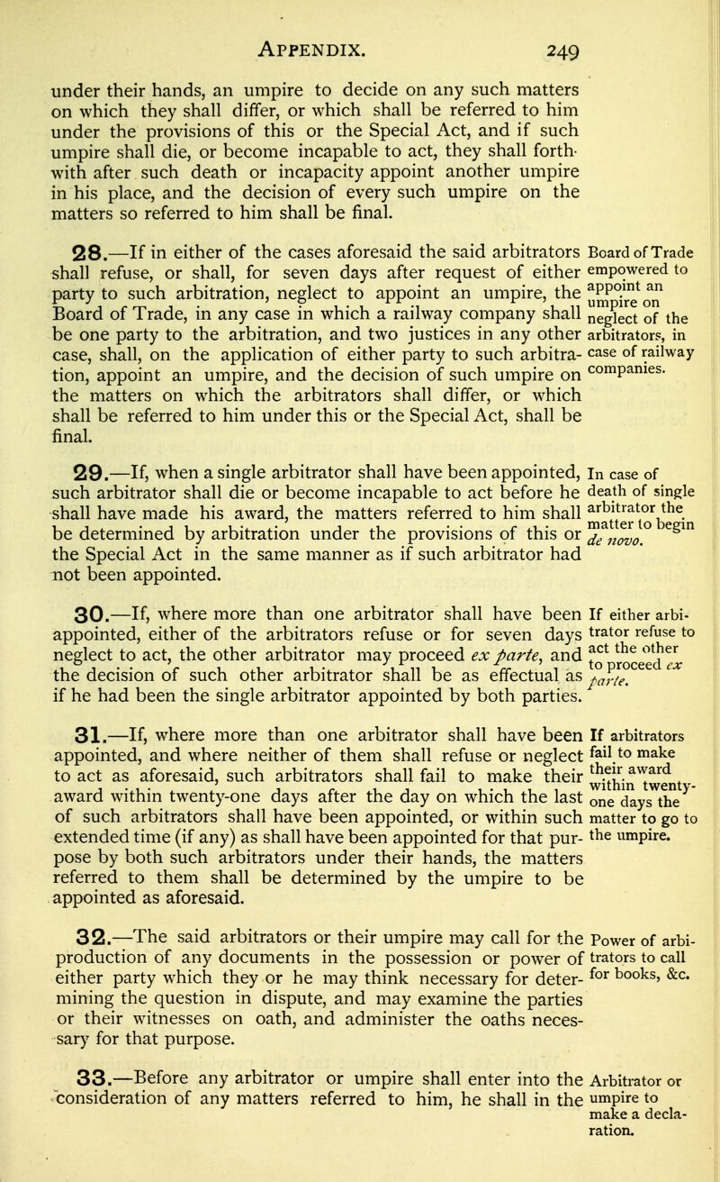 under their hands, an umpire to decide on any such matters on which they shall differ, or which shall be referred to him under the provisions of this or the Special Act, and if such umpire shall die, or become incapable to act, they shall forth- with after such death or incapacity appoint another umpire in his place, and the decision of every such umpire on the matters so referred to him shall be final. 28. —If in either of the cases aforesaid the said arbitrators Board of Trade shall refuse, or shall, for seven days after request of either empowered to party to such arbitration, neglect to appoint an umpire, the ^^^^^^q^ Board of Trade, in any case in which a railway company shall neglect of the be one party to the arbitration, and two justices in any other arbitrators, in case, shall, on the application of either party to such arbitra- case of railway tion, appoint an umpire, and the decision of such umpire on companies, the matters on which the arbitrators shall differ, or which shall be referred to him under this or the Special Act, shall be final. 29. —If, when a single arbitrator shall have been appointed, in case of such arbitrator shall die or become incapable to act before he death of single shall have made his award, the matters referred to him shall ^^ttg^^o^be ^in be determined by arbitration under the provisions of this or ^^^^ the Special Act in the same manner as if such arbitrator had not been appointed. 30. —If, where more than one arbitrator shall have been If either arbi^ appointed, either of the arbitrators refuse or for seven days Orator refuse to neglect to act, the other arbitrator may proceed ex parte^ and rocee(i ^Itr the decision of such other arbitrator shall be as effectual as parte. if he had been the single arbitrator appointed by both parties. 31. —If, where more than one arbitrator shall have been If arbitrators appointed, and where neither of them shall refuse or neglect fail to make to act as aforesaid, such arbitrators shall fail to make their ^Xin™ent - award within twenty-one days after the day on which the last one days^thV* of such arbitrators shall have been appointed, or within such matter to go to extended time (if any) as shall have been appointed for that pur- the umpire, pose by both such arbitrators under their hands, the matters referred to them shall be determined by the umpire to be . appointed as aforesaid. 32. —The said arbitrators or their umpire may call for the Power of arbi- production of any documents in the possession or power of trators to call either party which they or he may think necessary for deter- books, &c. mining the question in dispute, and may examine the parties or their witnesses on oath, and administer the oaths neces- sary for that purpose. 33. —Before any arbitrator or umpire shall enter into the Arbitrator or consideration of any matters referred to him, he shall in the umpire to make a decla- ration.