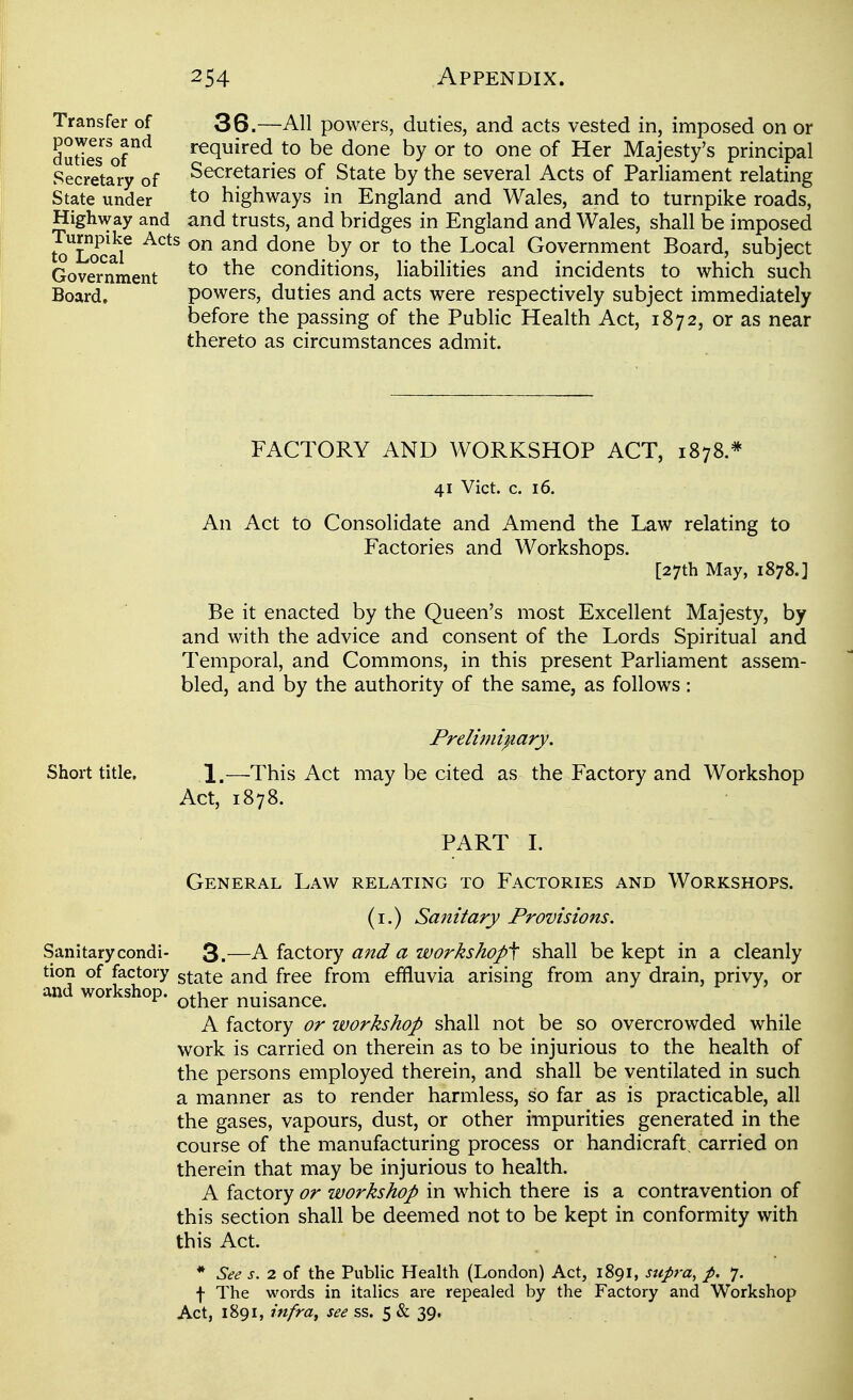 Transfer of 36.—All powers, duties, and acts vested in, imposed on or dudes ©r^ required to be done by or to one of Her Majesty's principal Secretary of Secretaries of State by the several Acts of Parliament relating State under to highways in England and Wales, and to turnpike roads, High^vay and and trusts, and bridges in England and Wales, shall be imposed io^Locar ^^^^ ^^^ Local Government Board, subject Government conditions, liabilities and incidents to which such Board. powers, duties and acts were respectively subject immediately before the passing of the Public Health Act, 1872, or as near thereto as circumstances admit. FACTORY AND WORKSHOP ACT, 1878.* 41 Vict. c. 16. An Act to Consolidate and Amend the Law relating to Factories and Workshops. [27th May, 1878.] Be it enacted by the Queen's most Excellent Majesty, by and with the advice and consent of the Lords Spiritual and Temporal, and Commons, in this present Parliament assem- bled, and by the authority of the same, as follows: Prelimi^iary. Short title. 1.—This Act may be cited as the Factory and Workshop Act, 1878. PART L General Law relating to Factories and Workshops. (i.) Sanitary Provisions. Sanitary condi- 3.—A factory and a workshops shall be kept in a cleanly tion of factory ^x^x^ and free from effluvia arising from any drain, privy, or and workshop. ^^^^^ nuisance. A factory or workshop shall not be so overcrowded while work is carried on therein as to be injurious to the health of the persons employed therein, and shall be ventilated in such a manner as to render harmless, so far as is practicable, all the gases, vapours, dust, or other impurities generated in the course of the manufacturing process or handicraft, carried on therein that may be injurious to health. A factory or workshop in which there is a contravention of this section shall be deemed not to be kept in conformity with this Act. * See s. 2 of the Public Health (London) Act, 1891, stipra, p. 7. f The words in italics are repealed by the Factory and Workshop Act, 1891, infra^ see ss. 5 & 39.