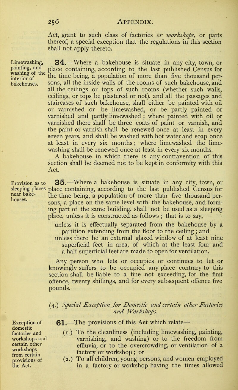 Act, grant to such class of factories or workshops^ or parts thereof, a special exception that the regulations in this section shall not apply thereto. Limewashing, 34.—Where a bakehouse is situate in any city, town, or painting, and place containing, according to the last published Census for interio?of ^ ^^^^ being, a population of more than five thousand per- bakehouses. sons, all the inside walls of the rooms of such bakehouse, and all the ceilings or tops of such rooms (whether such walls, ceilings, or tops be plastered or not), and all the passages and staircases of such bakehouse, shall either be painted with oil or varnished or be limewashed, or be partly painted or varnished and partly limewashed; where painted with oil or varnished there shall be three coats of paint or varnish, and the paint or varnish shall be renewed once at least in every seven years, and shall be washed with hot water and soap once at least in every six months; where limewashed the lime- washing shall be renewed once at least in every six months. A bakehouse in which there is any contravention of this section shall be deemed not to be kept in conformity with this Act. Provision as to 35.—Where a bakehouse is situate in any city, town, or sleeping places place containing, according to the last published Census for near bake- \!m\^ being, a population of more than five thousand per- ouses. ^on?,^ a place on the same level with the bakehouse, and form- ing part of the same building, shall not be used as a sleeping place, unless it is constructed as follows ; that is to say, unless it is effectually separated from the bakehouse by a partition extending from the floor to the ceiling; and unless there be an external glazed window of at least nine superficial feet in area, of which at the least four and a half superficial feet are made to open for ventilation. Any person who lets or occupies or continues to let or knowingly suffers to be occupied any place contrary to this section shall be liable to a fine not exceeding, for the first offence, twenty shillings, and for every subsequent offence five pounds. (4.) Special Exception for Domestic and certain other Factories and Workshops. 61.—The provisions of this Act which relate— (i.) To the cleanliness (including hmewashing, painting, varnishing, and washing) or to the freedom from effluvia, or to the overcrowding, or ventilation of a factory or workshop; or (2.) To all children, young persons, and women employed in a factory or workshop having the times allowed Exception of domestic factories and workshops and certain other workshops from certain provisions of the Act.