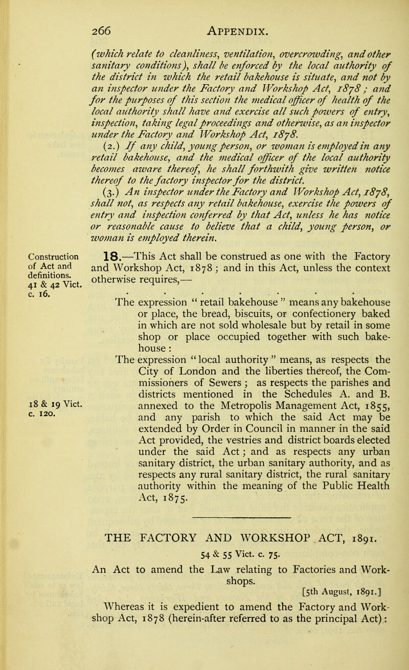 (which relate to cleanliness, ventilation, overcrowding, and other sanitary conditions), shall be enforced by the local authority of the district in which the retail bakehouse is situate, and not by an inspector under the Factory and Workshop Act, i8y8 ; a?id for the purposes of this section the medical officer of health of the local authority shall have and exercise all such powers of entry, inspection, taking legal proceedings and otherwise, as an inspector under the Factory and Workshop Act, i8y8. (2.) If any child, young person, or W07nan is employed in any retail bakehouse, and the medical officer of the local authority becojnes aware thereof, he shall forthwith give written notice thereof to the factory inspector for the district. (3.) An inspector under the Factory and Workshop Act, i8y8, shall not, as respects any retail bakehouse, exercise the powers of entry and inspection conferred by that Act, unless he has notice or reasonable cause to believe that a child, young person, or wotnan is employed therein. Construction 18.—This Act shall be construed as one with the Factory of Act and and Workshop Act, 1878 ; and in this Act, unless the context 4f& 42 vict. otherwise requires - c. 16. • • • • • The expression  retail bakehouse  means any bakehouse or place, the bread, biscuits, or confectionery baked in which are not sold wholesale but by retail in some shop or place occupied together with such bake- house : The expression  local authority  means, as respects the City of London and the liberties thereof, the Com- missioners of Sewers ; as respects the parishes and districts mentioned in the Schedules A. and B. 18 & 19 Vict. annexed to the Metropolis Management Act, 1855, and any parish to which the said Act may be extended by Order in Council in manner in the said Act provided, the vestries and district boards elected under the said Act; and as respects any urban sanitary district, the urban sanitary authority, and as respects any rural sanitary district, the rural sanitary authority within the meaning of the Public Health Act, 1875. c. 120. THE FACTORY AND WORKSHOP . ACT, 1891. 54 & 55 Vict. c. 75- An Act to amend the Law relating to Factories and Work- shops. [5th August, 1891.] Whereas it is expedient to amend the Factory and Work- shop Act, 1878 (herein-after referred to as the principal Act) :