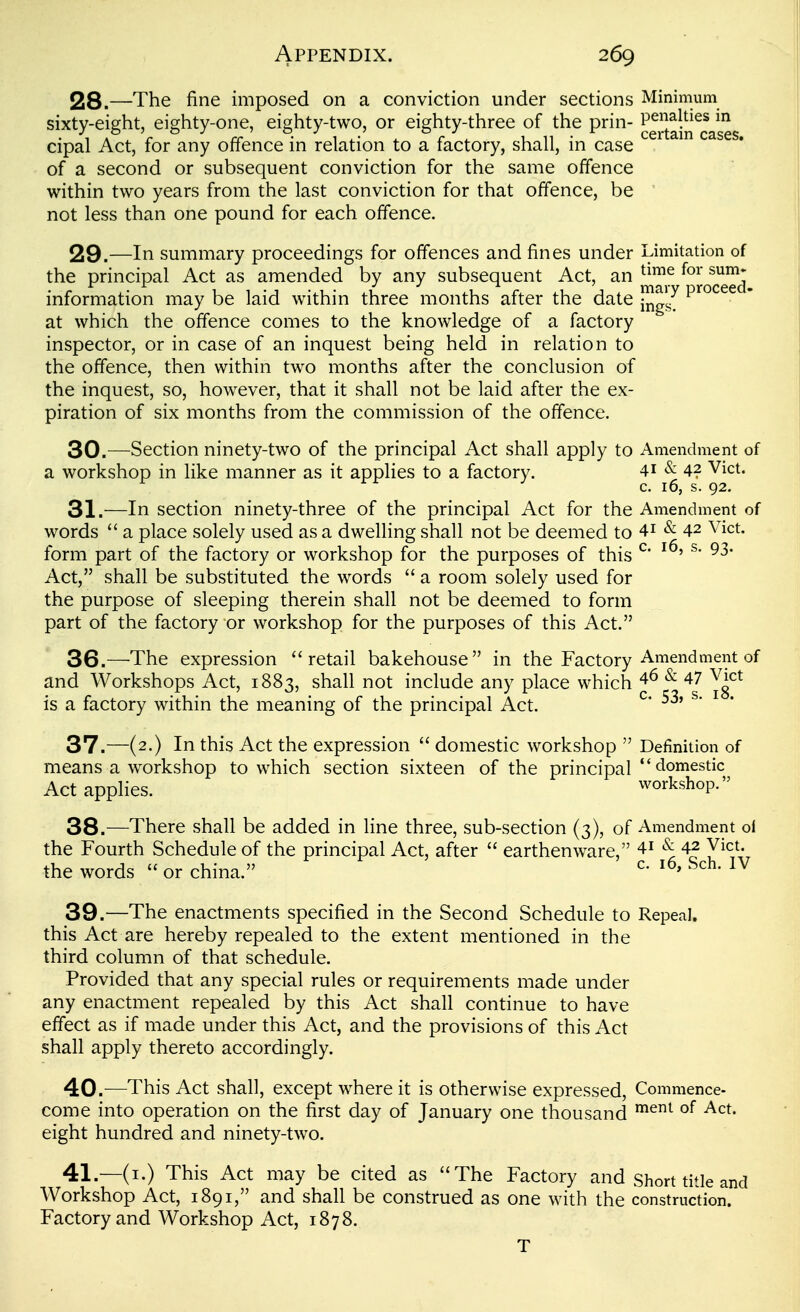 28. —The fine imposed on a conviction under sections Minimum sixty-eight, eighty-one, eighty-two, or eighty-three of the prin- ^^g^J^in^cases cipal Act, for any offence in relation to a factory, shall, in case of a second or subsequent conviction for the same offence within two years from the last conviction for that offence, be not less than one pound for each offence. 29. —In summary proceedings for offences and fines under Limitation of the principal Act as amended by any subsequent Act, an ^^^^ information may be laid within three months after the date ^^J^ ^'^^^ at which the offence comes to the knowledge of a factory inspector, or in case of an inquest being held in relation to the offence, then within two months after the conclusion of the inquest, so, however, that it shall not be laid after the ex- piration of six months from the commission of the offence. 30. —Section ninety-two of the principal Act shall apply to Amendment of a workshop in like manner as it applies to a factory. 41 & 42 Vict. c. 16, s. 92. 31. —In section ninety-three of the principal Act for the Amendment of words  a place solely used as a dwelling shall not be deemed to 4i & 42 Vict, form part of the factory or workshop for the purposes of this ^' ^* Act, shall be substituted the words  a room solely used for the purpose of sleeping therein shall not be deemed to form part of the factory or workshop for the purposes of this Act. 36. —^The expression retail bakehouse in the Factory Amendment of and Workshops Act, 1883, shall not include any place which ^ 47 V^ct is a factory within the meaning of the principal Act. ^* ^* ^ 37. —(2.) In this Act the expression  domestic workshop  Definition of means a workshop to which section sixteen of the principal domestic Act applies. workshop. 38. —There shall be added in line three, sub-section (3), of Amendment of the Fourth Schedule of the principal Act, after  earthenware, 4^ ^ 42 Vict, the words  or china. ^- 39. —The enactments specified in the Second Schedule to Repeal, this Act are hereby repealed to the extent mentioned in the third column of that schedule. Provided that any special rules or requirements made under any enactment repealed by this Act shall continue to have effect as if made under this Act, and the provisions of this Act shall apply thereto accordingly. 40. —This Act shall, except where it is otherwise expressed, Commence- come into operation on the first day of January one thousand ^^^^ eight hundred and ninety-two. 41. —(i.) This Act may be cited as The Factory and short title and Workshop Act, 1891, and shall be construed as one with the construction. Factory and Workshop Act, 1878. T