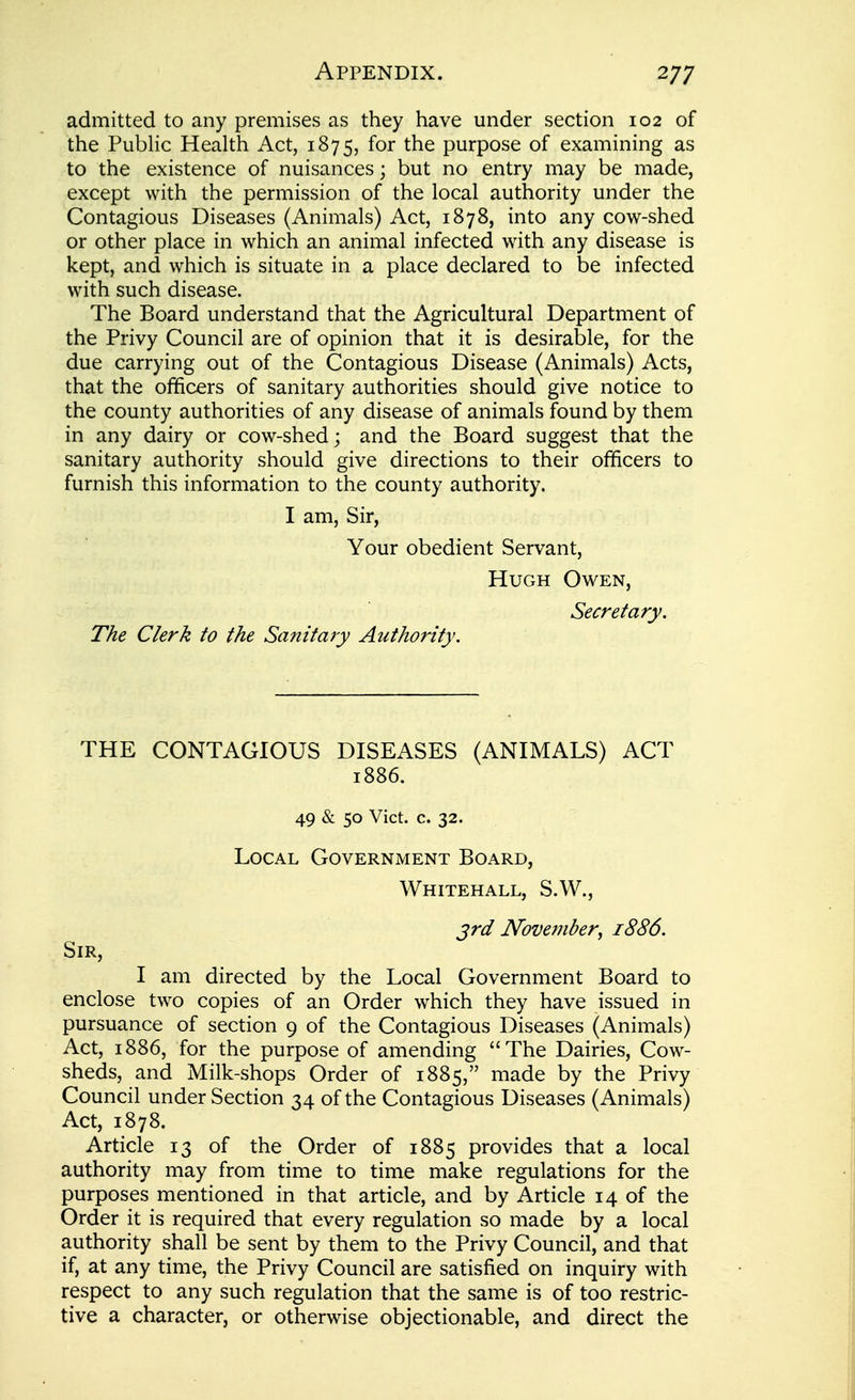 admitted to any premises as they have under section 102 of the Public Health Act, 1875, for the purpose of examining as to the existence of nuisances; but no entry may be made, except with the permission of the local authority under the Contagious Diseases (Animals) Act, 1878, into any cow-shed or other place in which an animal infected with any disease is kept, and which is situate in a place declared to be infected with such disease. The Board understand that the Agricultural Department of the Privy Council are of opinion that it is desirable, for the due carrying out of the Contagious Disease (Animals) Acts, that the officers of sanitary authorities should give notice to the county authorities of any disease of animals found by them in any dairy or cow-shed; and the Board suggest that the sanitary authority should give directions to their officers to furnish this information to the county authority. I am. Sir, Your obedient Servant, Hugh Owen, Secretary. The Clerk to the Sanitary Authority. THE CONTAGIOUS DISEASES (ANIMALS) ACT 1886. 49 & 50 Vict. c. 32. Local Government Board, Whitehall, S.W., jrd November, 1886. Sir, I am directed by the Local Government Board to enclose two copies of an Order which they have issued in pursuance of section 9 of the Contagious Diseases (Animals) Act, 1886, for the purpose of amending The Dairies, Cow- sheds, and Milk-shops Order of 1885, made by the Privy Council under Section 34 of the Contagious Diseases (Animals) Act, 1878. Article 13 of the Order of 1885 provides that a local authority may from time to time make regulations for the purposes mentioned in that article, and by Article 14 of the Order it is required that every regulation so made by a local authority shall be sent by them to the Privy Council, and that if, at any time, the Privy Council are satisfied on inquiry with respect to any such regulation that the same is of too restric- tive a character, or otherwise objectionable, and direct the